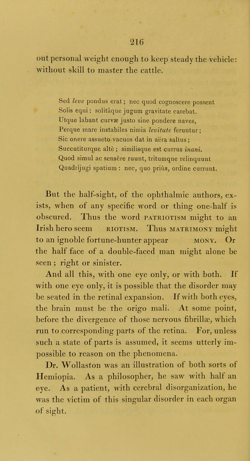 210 out personal weight enough to keep steady the vehicle: without skill to master the cattle. Sed leve pondus erat; nec quod cognoscere possent Solis equi: solitaque jugum gravitate carebat. Utque labant curvee justo sine pondere naves, Perque mare instabiles nimia levitate feruntur; Sic onere assueto vacuos dat in aera saltus; Succutiturque alte ; similisque est currus inani. Quod simul ac sensere ruunt, tritumque relinquunt Quadrijugi spatium : nec, quo prius, ordine currunt. But the half-sight, of the ophthalmic authors, ex- ists, when of any specific word or thing one-half is obscured. Thus the word patriotism might to an Irish hero seem riotism. Thus matrimony might to an ignoble fortune-hunter appear mony. Or the half face of a double-faced man might alone be seen ; right or sinister. And all this, with one eye only, or with both. If with one eye only, it is possible that the disorder may be seated in the retinal expansion. If with both eyes, the brain must be the origo mali. At some point, before the divergence of those nervous fibrillse, which run to corresponding parts of the retina. For, unless such a state of parts is assumed, it seems utterly im- possible to reason on the phenomena. Dr. Wollaston was an illustration of both sorts of Hemiopia. As a philosopher, he saw with half an eye. As a patient, with cerebral disorganization, he was the victim of this singular disorder in each organ of sight.
