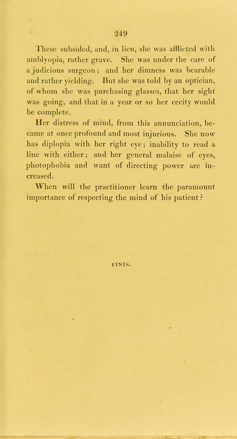 These subsided, and, in lien, she was afflieted with amblyopia, rather grave. She was under the care of a judicious surgeon; and her dimness was bearable and rather yielding. But she was told by an optician, of whom she was purchasing glasses, that her sight was going, and that in a year or so her cecity would be complete. Her distress of mind, from this annunciation, be- came at once profound and most injurious. She now has diplopia with her right eye; inability to read a line with either; and her general malaise of eyes, photophobia and want of directing power are in- creased. When will the practitioner learn the paramount importance of respecting the mind of his patient ? FINIS.