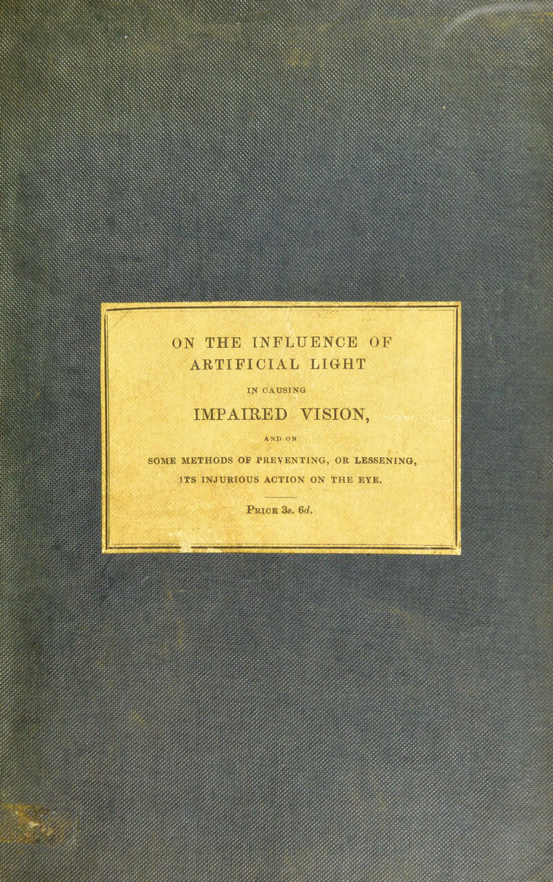 ON THE INFLUENCE OF ARTIFICIAL LIGHT IN CAUSING IMPAIRED VISION, AND ON SOME METHODS OF PREVENTING, OR LESSENING, ITS INJURIOUS ACTION ON THE EYE. Price 3s. 6d.