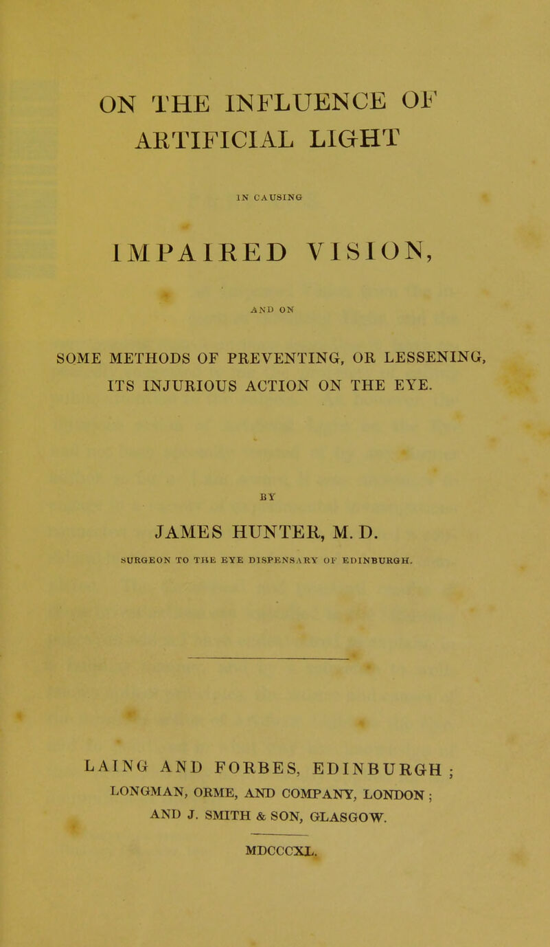 ON THE INFLUENCE OF ARTIFICIAL LIGHT IN CAUSING IMPAIRED VISION, AND ON SOME METHODS OF PREVENTING, OR LESSENING, ITS INJURIOUS ACTION ON THE EYE. JAMES HUNTER, M. D. SURGEON TO THE EYE DISPENSARY OF EDINBURGH. LAING AND FORBES, EDINBURGH ; LONGMAN, ORME, AND COMPANY, LONDON ; AND J. SMITH & SON, GLASGOW. MDCCCXL.