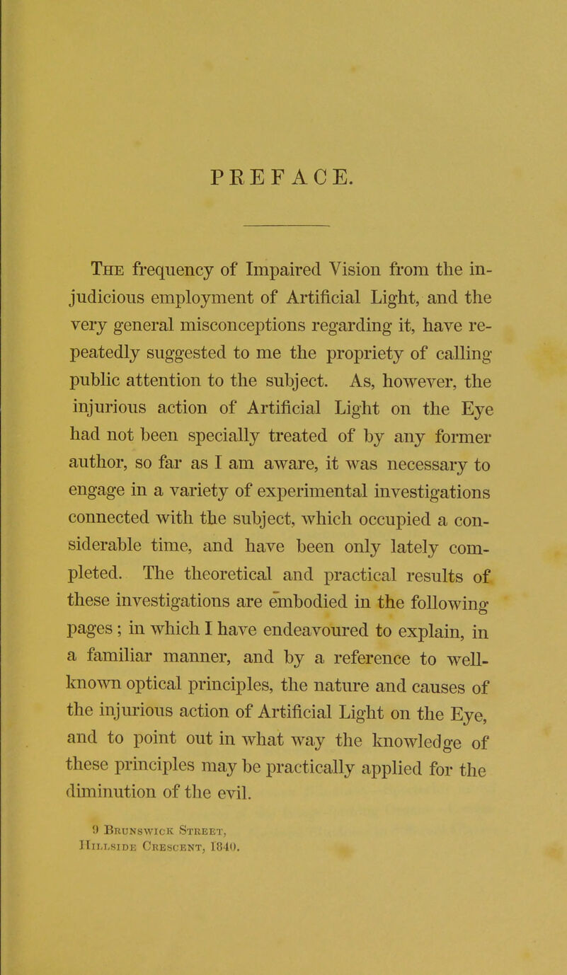 PREFACE. The frequency of Impaired Vision from the in- judicious employment of Artificial Light, and the very general misconceptions regarding it, have re- peatedly suggested to me the propriety of calling public attention to the subject. As, however, the injurious action of Artificial Light on the Eye had not been specially treated of by any former author, so far as I am aware, it was necessary to engage in a variety of experimental investigations connected with the subject, which occupied a con- siderable time, and have been only lately com- pleted. The theoretical and practical results of these investigations are embodied in the following pages; in which I have endeavoured to explain, in a familiar manner, and by a reference to well- known optical principles, the nature and causes of the injurious action of Artificial Light on the Eye, and to point out in what way the knowledge of these principles may be practically applied for the diminution of the evil. 9 Brunswick Street, Hillside Crescent, 1840.