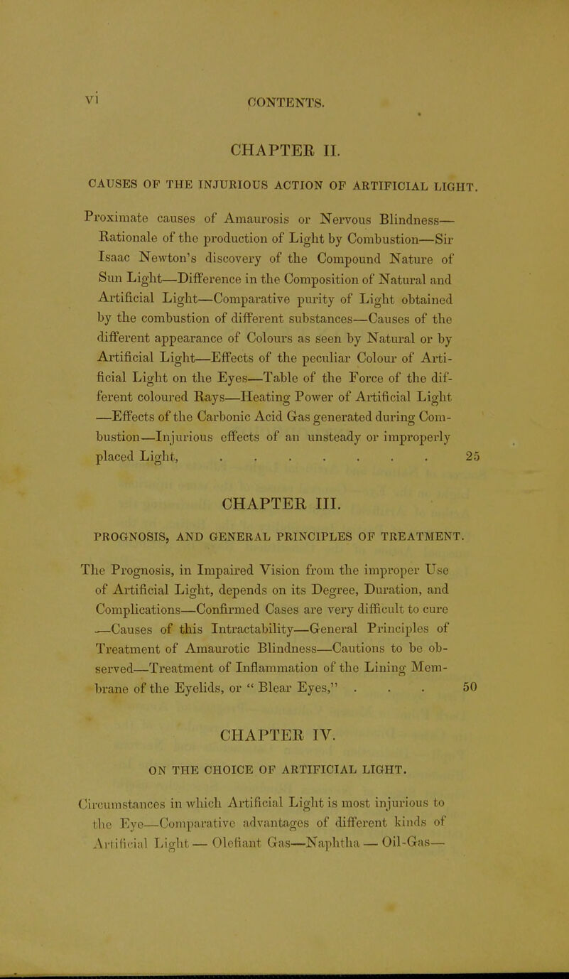 CHAPTER II. CAUSES OP THE INJURIOUS ACTION OP ARTIFICIAL LIGHT. Proximate causes of Amaurosis or Nervous Blindness— Rationale of the production of Light by Combustion—Sir Isaac Newton's discovery of the Compound Nature of Sun Light—Difference in the Composition of Natural and Artificial Light—Comparative purity of Light obtained by the combustion of different substances—Causes of the different appearance of Colours as seen by Natural or by Artificial Light—Effects of the peculiar Colour of Arti- ficial Light on the Eyes—Table of the Force of the dif- ferent coloured Rays—Heating Power of Artificial Light —Effects of the Carbonic Acid Gas generated during Com- bustion—Injurious effects of an unsteady or improperly placed Light, ....... 25 CHAPTER III. PROGNOSIS, AND GENERAL PRINCIPLES OF TREATMENT. The Prognosis, in Impaired Vision from the improper Use of Artificial Light, depends on its Degree, Duration, and Complications—Confirmed Cases are very difficult to cure —Causes of this Intractability—General Principles of Treatment of Amaurotic Blindness—Cautions to be ob- served—Treatment of Inflammation of the Lining Mem- brane of the Eyelids, or  Blear Eyes, ... 50 CHAPTER IV. ON THE CHOICE OF ARTIFICIAL LIGHT. Circumstances in which Artificial Light is most injurious to the Eye—Comparative advantages of different kinds of Artificial Light— Olefiant Gas—Naphtha — Oil-Gas—