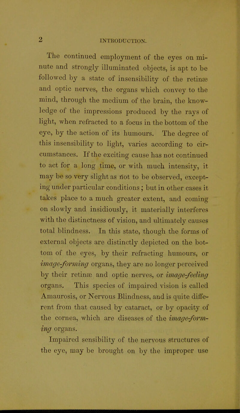 The continued employment of the eyes on mi- nute and strongly illuminated objects, is apt to be followed by a state of insensibility of the retinee and optic nerves, the organs which convey to the mind, through the medium of the brain, the know- ledge of the impressions produced by the rays of light, when refracted to a focus in the bottom of the eye, by the action of its humours. The degree of this insensibility to light, varies according to cir- cumstances. If the exciting cause has not continued to act for a long time, or with much intensity, it may be so very slight as ilot to be observed, except- ing under particular conditions ; but in other cases it takes place to a much greater extent, and coming on slowly and insidiously, it materially interferes with the distinctness of vision, and ultimately causes total blindness. In this state, though the forms of external objects are distinctly depicted on the bot- tom of the eyes, by their refracting humours, or image-forming organs, they are no longer perceived by their retinse and optic nerves, or image-feeling organs. This species of impaired vision is called Amaurosis, or Nervous Blindness, and is quite diffe- rent from that caused by cataract, or by opacity of the cornea, which are diseases of the image-form- ing organs. Impaired sensibility of the nervous structures of the eye, may be brought on by the improper use