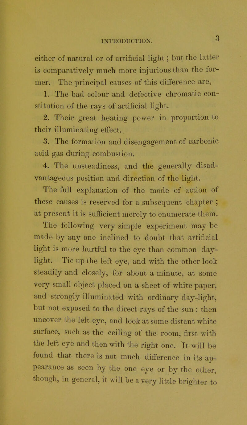 either of natural or of artificial light; but the latter is comparatively much more injurious than the for- mer. The principal causes of this difference are, 1. The bad colour and defective chromatic con- stitution of the rays of artificial light. 2. Their great heating power in proportion to their illuminating effect. 3. The formation and disengagement of carbonic acid gas during combustion. 4. The unsteadiness, and the generally disad- vantageous position and direction of the light. The full explanation of the mode of action of these causes is reserved for a subsequent chapter ; at present it is sufficient merely to enumerate them. The following very simple experiment may be made by any one inclined to doubt that artificial light is more hurtful to the eye than common day- light. Tie up the left eye, and with the other look steadily and closely, for about a minute, at some very small object placed on a sheet of white paper, and strongly illuminated with ordinary day-light, but not exposed to the direct rays of the sun : then uncover the left eye, and look at some distant white surface, such as the ceiling of the room, first with the left eye and then with the right one. It will be found that there is not much difference in its ap- pearance as seen by the one eye or by the other, though, in general, it will be a very little brighter to