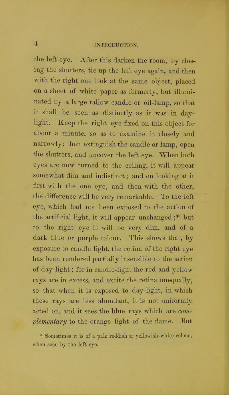 the left eye. After this darken the room, by clos- ing the shutters, tie up the left eye again, and then with the right one look at the same object, placed on a sheet of white paper as formerly, but illumi- nated by a large tallow candle or oil-lamp, so that it shall be seen as distinctly as it was in day- light. Keep the right eye fixed on this object for about a minute, so as to examine it closely and narrowly: then extinguish the candle or lamp, open the shutters, and uncover the left eye. When both eyes are now turned to the ceiling, it will appear somewhat dim and indistinct; and on looking at it first with the one eye, and then with the other, the difference will be very remarkable. To the left eye, which had not been exposed to the action of the artificial light, it will appear unchanged ;* but to the right eye it will be very dim, and of a dark blue or purple colour. This shows that, by exposure to candle light, the retina of the right eye has been rendered partially insensible to the action of day-light; for in candle-light the red and yellow rays are in excess, and excite the retina unequally, so that when it is exposed to day-light, in which these rays are less abundant, it is not uniformly acted on, and it sees the blue rays which are com- plementary to the orange light of the flame. But * Sometimes it is of a pale reddish or yellowish-white colour, when seen by the left eye.