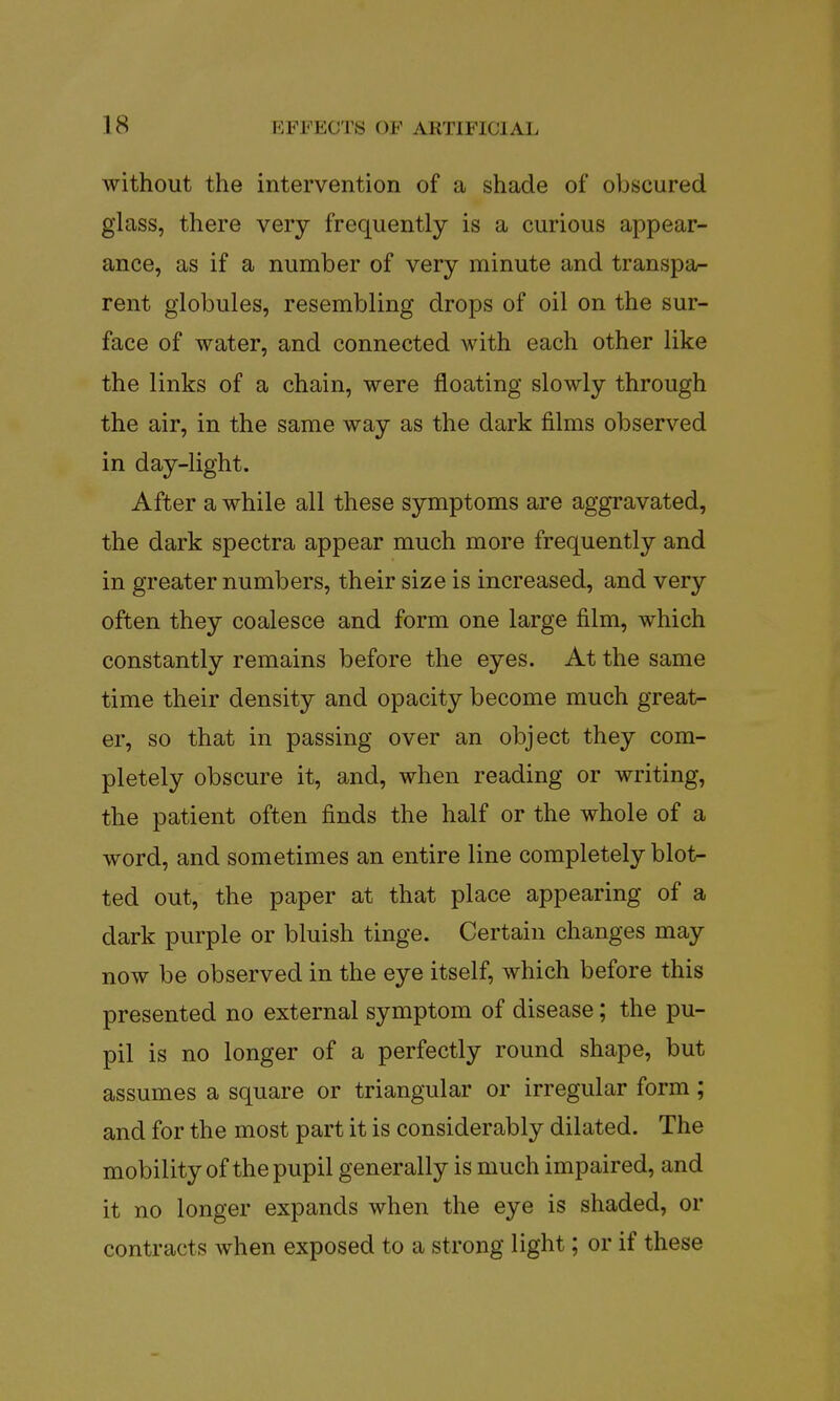 without the intervention of a shade of obscured glass, there very frequently is a curious appear- ance, as if a number of very minute and transpa- rent globules, resembling drops of oil on the sur- face of water, and connected with each other like the links of a chain, were floating slowly through the air, in the same way as the dark films observed in day-light. After a while all these symptoms are aggravated, the dark spectra appear much more frequently and in greater numbers, their size is increased, and very often they coalesce and form one large film, which constantly remains before the eyes. At the same time their density and opacity become much great- er, so that in passing over an object they com- pletely obscure it, and, when reading or writing, the patient often finds the half or the whole of a word, and sometimes an entire line completely blot- ted out, the paper at that place appearing of a dark purple or bluish tinge. Certain changes may now be observed in the eye itself, which before this presented no external symptom of disease; the pu- pil is no longer of a perfectly round shape, but assumes a square or triangular or irregular form ; and for the most part it is considerably dilated. The mobility of the pupil generally is much impaired, and it no longer expands when the eye is shaded, or contracts when exposed to a strong light; or if these