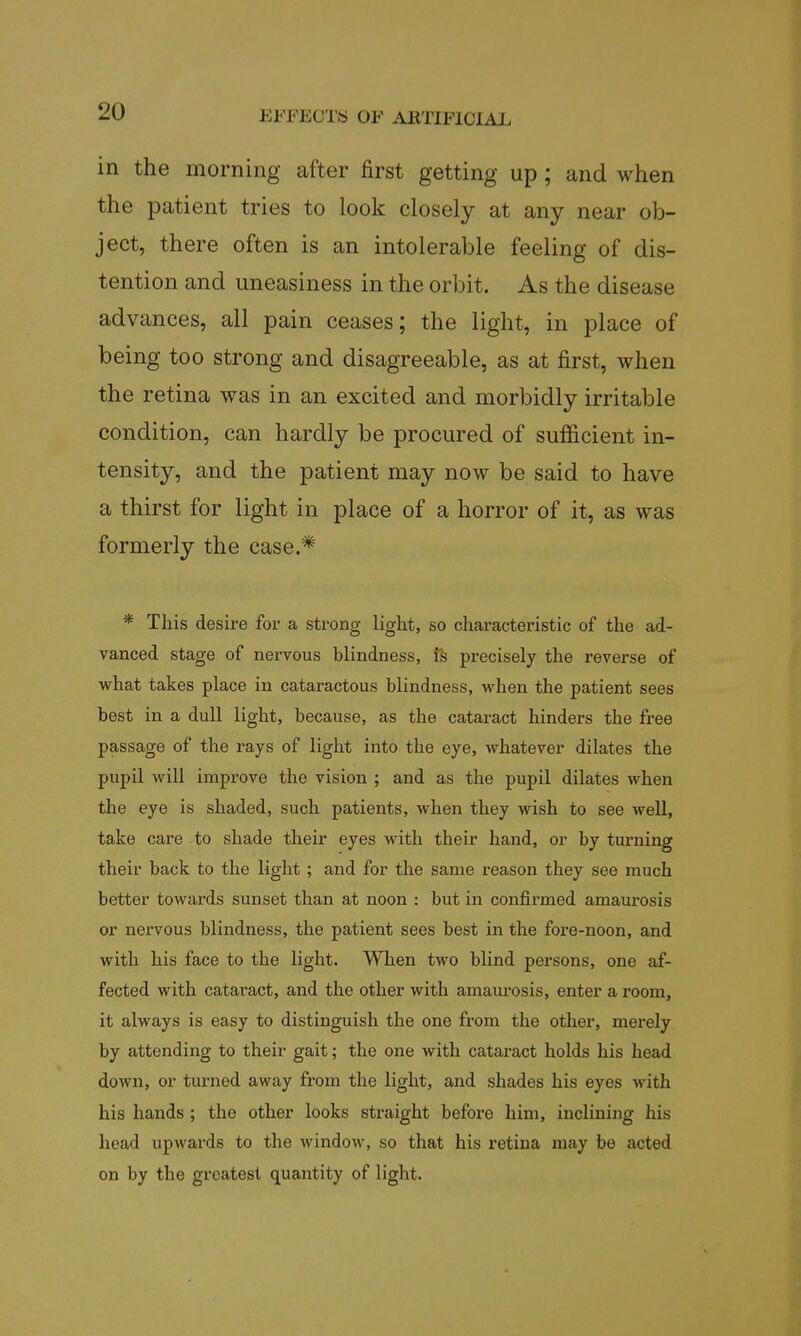 in the morning after first getting up ; and when the patient tries to look closely at any near ob- ject, there often is an intolerable feeling of dis- tention and uneasiness in the orbit. As the disease advances, all pain ceases; the light, in place of being too strong and disagreeable, as at first, when the retina was in an excited and morbidly irritable condition, can hardly be procured of sufficient in- tensity, and the patient may now be said to have a thirst for light in place of a horror of it, as was formerly the case.* * This desire for a strong light, so characteristic of the ad- vanced stage of nervous blindness, ifc precisely the reverse of what takes place in cataractous blindness, when the patient sees best in a dull light, because, as the cataract hinders the free passage of the rays of light into the eye, whatever dilates the pupil will improve the vision ; and as the pupil dilates when the eye is shaded, such patients, when they wish to see well, take care to shade their eyes with their hand, or by turning their back to the light ; and for the same reason they see much better towards sunset than at noon : but in confirmed amaurosis or nervous blindness, the patient sees best in the fore-noon, and with his face to the light. When two blind persons, one af- fected with cataract, and the other with amaurosis, enter a room, it always is easy to distinguish the one from the other, merely by attending to their gait; the one with cataract holds his head down, or turned away from the light, and shades his eyes with his hands ; the other looks straight before him, inclining his head upwards to the window, so that his retina may be acted on by the greatest quantity of light.