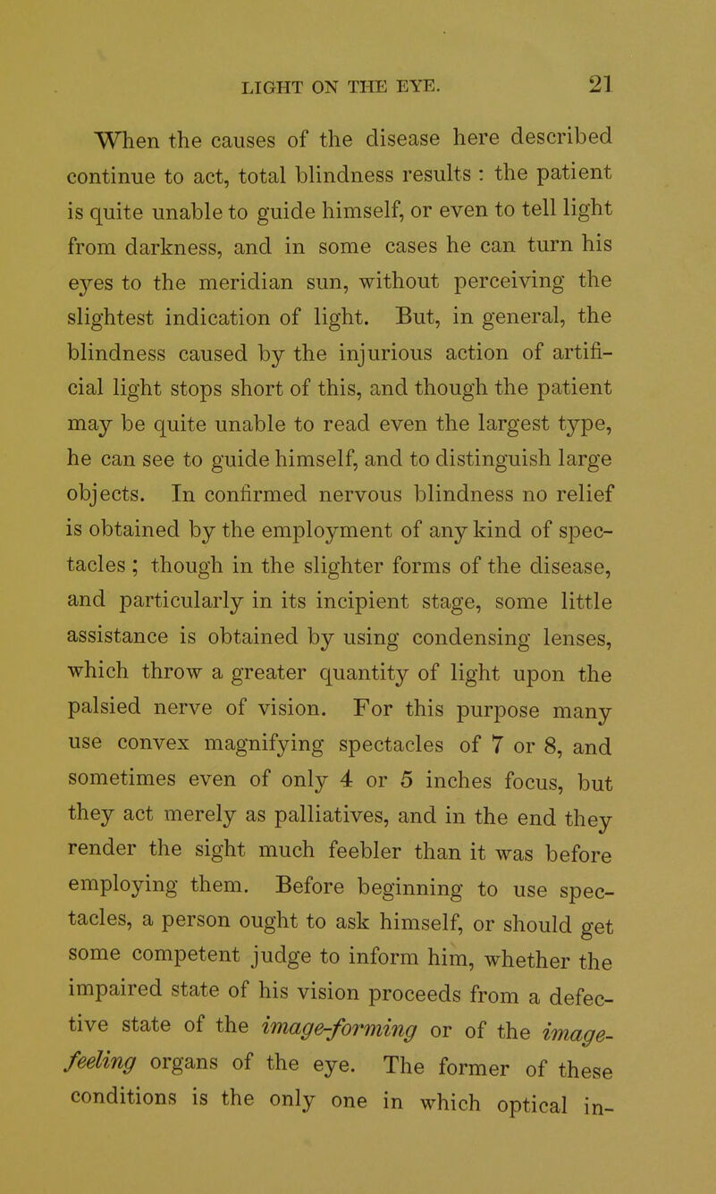 When the causes of the disease here described continue to act, total blindness results : the patient is quite unable to guide himself, or even to tell light from darkness, and in some cases he can turn his eyes to the meridian sun, without perceiving the slightest indication of light. But, in general, the blindness caused by the injurious action of artifi- cial light stops short of this, and though the patient may be quite unable to read even the largest type, he can see to guide himself, and to distinguish large objects. In confirmed nervous blindness no relief is obtained by the employment of any kind of spec- tacles ; though in the slighter forms of the disease, and particularly in its incipient stage, some little assistance is obtained by using condensing lenses, which throw a greater quantity of light upon the palsied nerve of vision. For this purpose many use convex magnifying spectacles of 7 or 8, and sometimes even of only 4 or 5 inches focus, but they act merely as palliatives, and in the end they render the sight much feebler than it was before employing them. Before beginning to use spec- tacles, a person ought to ask himself, or should get some competent judge to inform him, whether the impaired state of his vision proceeds from a defec- tive state of the image-forming or of the image- feeling organs of the eye. The former of these conditions is the only one in which optical in-