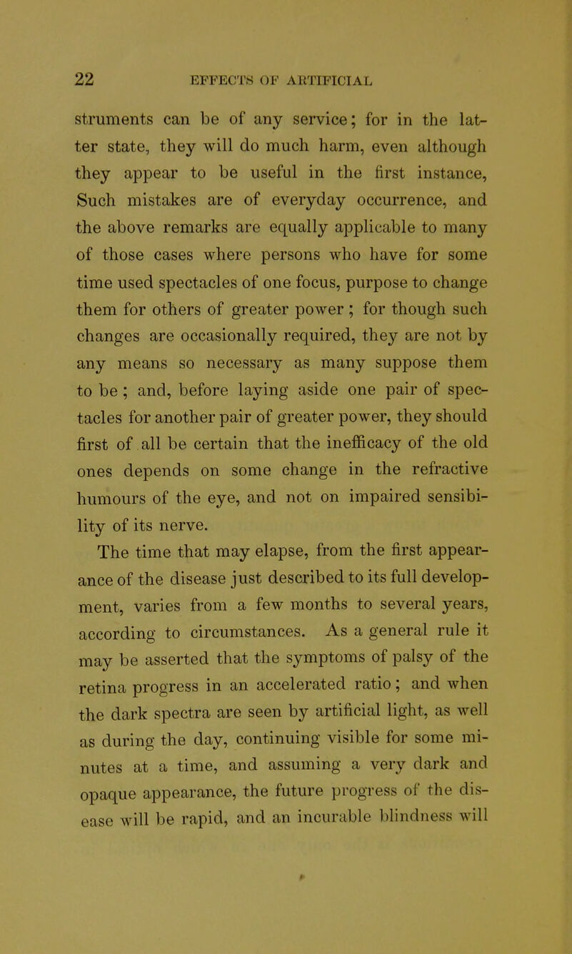 struments can be of any service; for in the lat- ter state, they will do much harm, even although they appear to be useful in the first instance, Such mistakes are of everyday occurrence, and the above remarks are equally applicable to many of those cases where persons who have for some time used spectacles of one focus, purpose to change them for others of greater power ; for though such changes are occasionally required, they are not by any means so necessary as many suppose them to be; and, before laying aside one pair of spec- tacles for another pair of greater power, they should first of all be certain that the inefficacy of the old ones depends on some change in the refractive humours of the eye, and not on impaired sensibi- lity of its nerve. The time that may elapse, from the first appear- ance of the disease just described to its full develop- ment, varies from a few months to several years, according to circumstances. As a general rule it may be asserted that the symptoms of palsy of the retina progress in an accelerated ratio; and when the dark spectra are seen by artificial light, as well as during the day, continuing visible for some mi- nutes at a time, and assuming a very dark and opaque appearance, the future progress of the dis- ease will be rapid, and an incurable blindness will