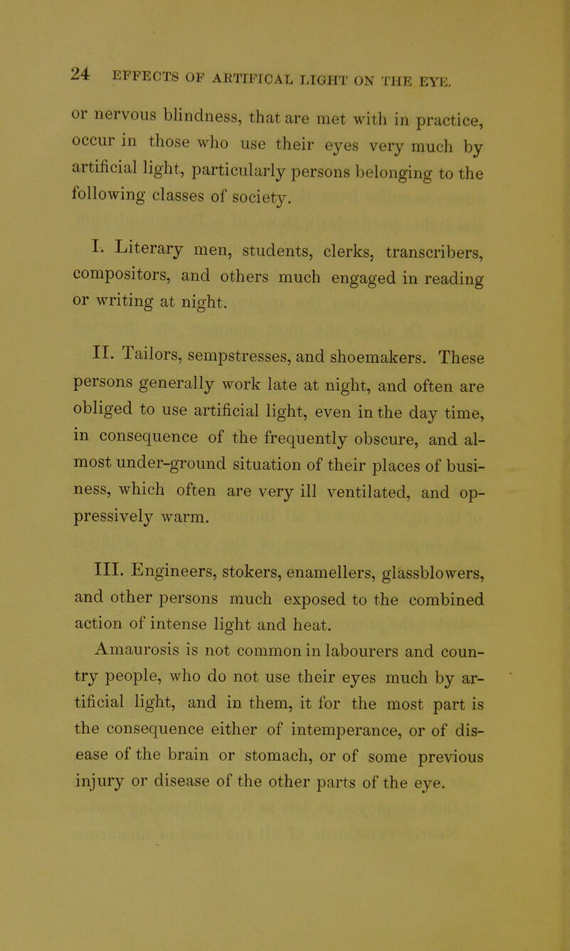 or nervous blindness, that are met with in practice, occur in those who use their eyes very much by artificial light, particularly persons belonging to the following classes of society. I. Literary men, students, clerks, transcribers, compositors, and others much engaged in reading or writing at night. II. Tailors, sempstresses, and shoemakers. These persons generally work late at night, and often are obliged to use artificial light, even in the day time, in consequence of the frequently obscure, and al- most under-ground situation of their places of busi- ness, which often are very ill ventilated, and op- pressively warm. III. Engineers, stokers, enamellers, giassblowers, and other persons much exposed to the combined action of intense light and heat. Amaurosis is not common in labourers and coun- try people, who do not use their eyes much by ar- tificial light, and in them, it for the most part is the consequence either of intemperance, or of dis- ease of the brain or stomach, or of some previous injury or disease of the other parts of the eye.