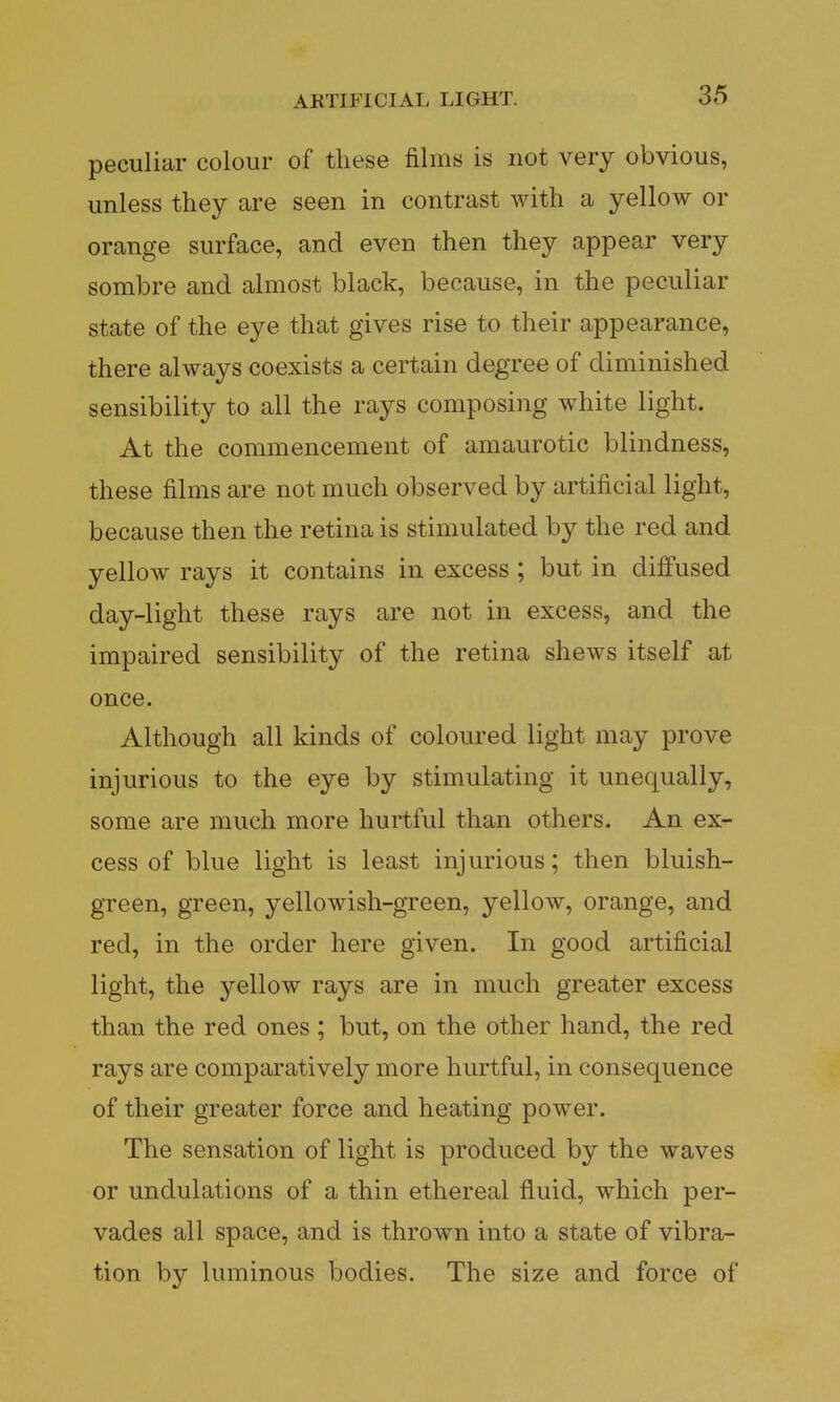 peculiar colour of these films is not very obvious, unless they are seen in contrast with a yellow or orange surface, and even then they appear very sombre and almost black, because, in the peculiar state of the eye that gives rise to their appearance, there always coexists a certain degree of diminished sensibility to all the rays composing white light. At the commencement of amaurotic blindness, these films are not much observed by artificial light, because then the retina is stimulated by the red and yellow rays it contains in excess ; but in diffused day-light these rays are not in excess, and the impaired sensibility of the retina shews itself at once. Although all kinds of coloured light may prove injurious to the eye by stimulating it unequally, some are much more hurtful than others. An ex- cess of blue light is least injurious; then bluish- green, green, yellowish-green, yellow, orange, and red, in the order here given. In good artificial light, the yellow rays are in much greater excess than the red ones ; but, on the other hand, the red rays are comparatively more hurtful, in consequence of their greater force and heating power. The sensation of light is produced by the waves or undulations of a thin ethereal fluid, which per- vades all space, and is thrown into a state of vibra- tion by luminous bodies. The size and force of
