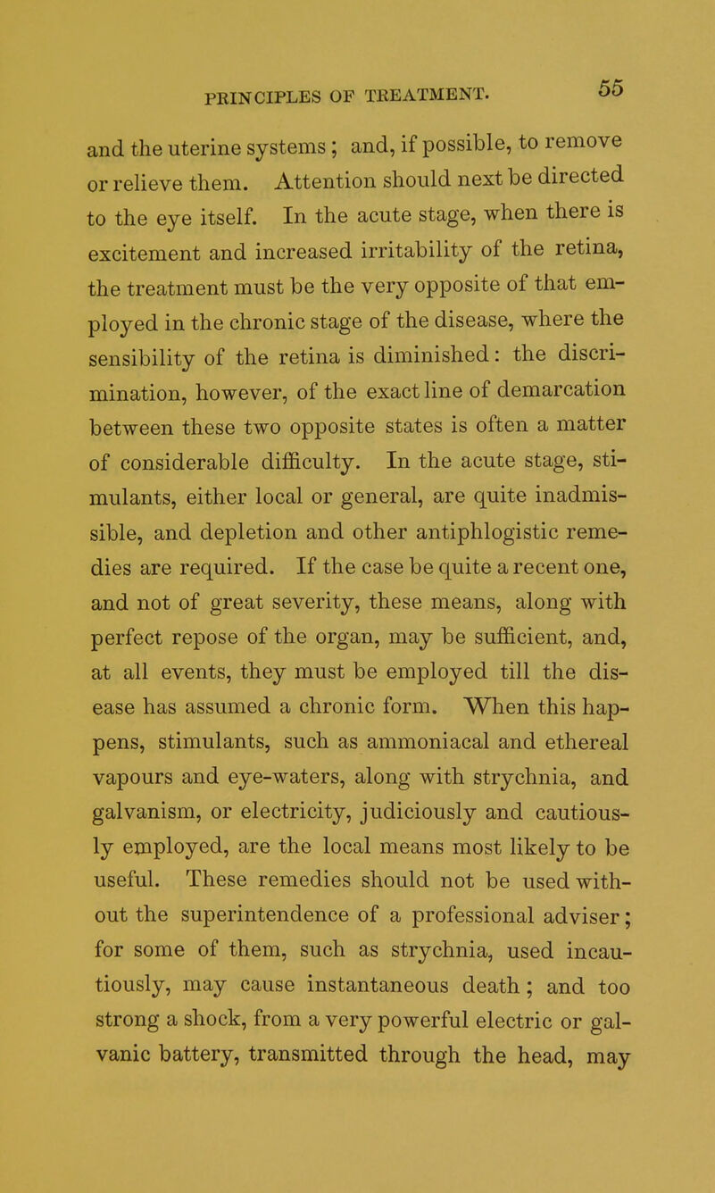 and the uterine systems; and, if possible, to remove or relieve them. Attention should next be directed to the eye itself. In the acute stage, when there is excitement and increased irritability of the retina, the treatment must be the very opposite of that em- ployed in the chronic stage of the disease, where the sensibility of the retina is diminished: the discri- mination, however, of the exact line of demarcation between these two opposite states is often a matter of considerable difficulty. In the acute stage, sti- mulants, either local or general, are quite inadmis- sible, and depletion and other antiphlogistic reme- dies are required. If the case be quite a recent one, and not of great severity, these means, along with perfect repose of the organ, may be sufficient, and, at all events, they must be employed till the dis- ease has assumed a chronic form. When this hap- pens, stimulants, such as ammoniacal and ethereal vapours and eye-waters, along with strychnia, and galvanism, or electricity, judiciously and cautious- ly employed, are the local means most likely to be useful. These remedies should not be used with- out the superintendence of a professional adviser; for some of them, such as strychnia, used incau- tiously, may cause instantaneous death; and too strong a shock, from a very powerful electric or gal- vanic battery, transmitted through the head, may