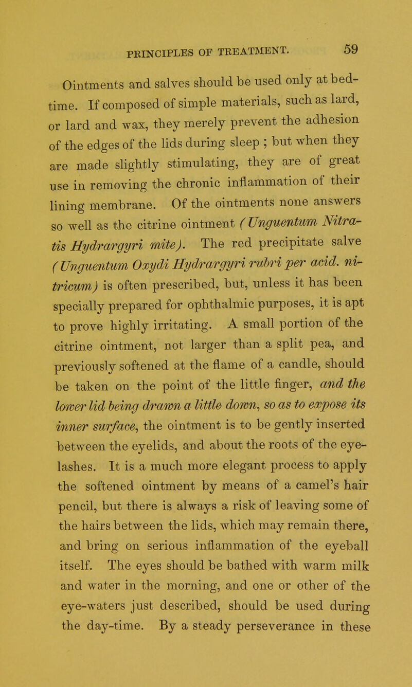 Ointments and salves should be used only at bed- time. If composed of simple materials, such as lard, or lard and wax, they merely prevent the adhesion of the edges of the lids during sleep ; but when they are made slightly stimulating, they are of great use in removing the chronic inflammation of their lining membrane. Of the ointments none answers so well as the citrine ointment (Unguentum Nitra- tis Hydrargyri mite). The red precipitate salve (Unguentum Oxydi Hydrargyri rubriper acid, ni- tricum) is often prescribed, but, unless it has been specially prepared for ophthalmic purposes, it is apt to prove highly irritating. A small portion of the citrine ointment, not larger than a split pea, and previously softened at the flame of a candle, should be taken on the point of the little finger, and the lower lid being drawn a little down, so as to expose its inner surface, the ointment is to be gently inserted between the eyelids, and about the roots of the eye- lashes. It is a much more elegant process to apply the softened ointment by means of a camel's hair pencil, but there is always a risk of leaving some of the hairs between the lids, which may remain there, and bring on serious inflammation of the eyeball itself. The eyes should be bathed with warm milk and water in the morning, and one or other of the eye-waters just described, should be used during the day-time. By a steady perseverance in these