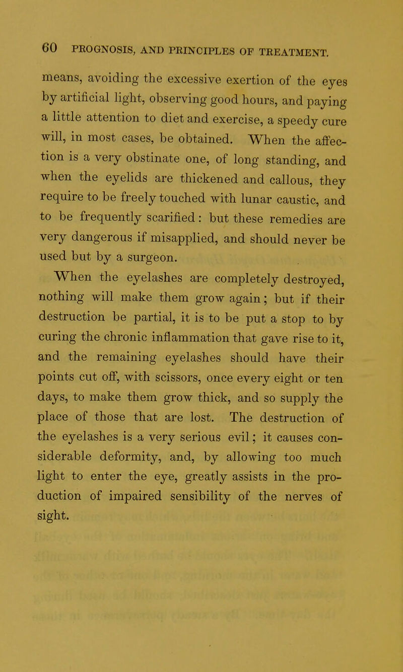 means, avoiding the excessive exertion of the eyes by artificial light, observing good hours, and paying a little attention to diet and exercise, a speedy cure will, in most cases, be obtained. When the affec- tion is a very obstinate one, of long standing, and when the eyelids are thickened and callous, they require to be freely touched with lunar caustic, and to be frequently scarified: but these remedies are very dangerous if misapplied, and should never be used but by a surgeon. When the eyelashes are completely destroyed, nothing will make them grow again; but if their destruction be partial, it is to be put a stop to by curing the chronic inflammation that gave rise to it, and the remaining eyelashes should have their points cut off, with scissors, once every eight or ten days, to make them grow thick, and so supply the place of those that are lost. The destruction of the eyelashes is a very serious evil; it causes con- siderable deformity, and, by allowing too much light to enter the eye, greatly assists in the pro- duction of impaired sensibility of the nerves of sight.