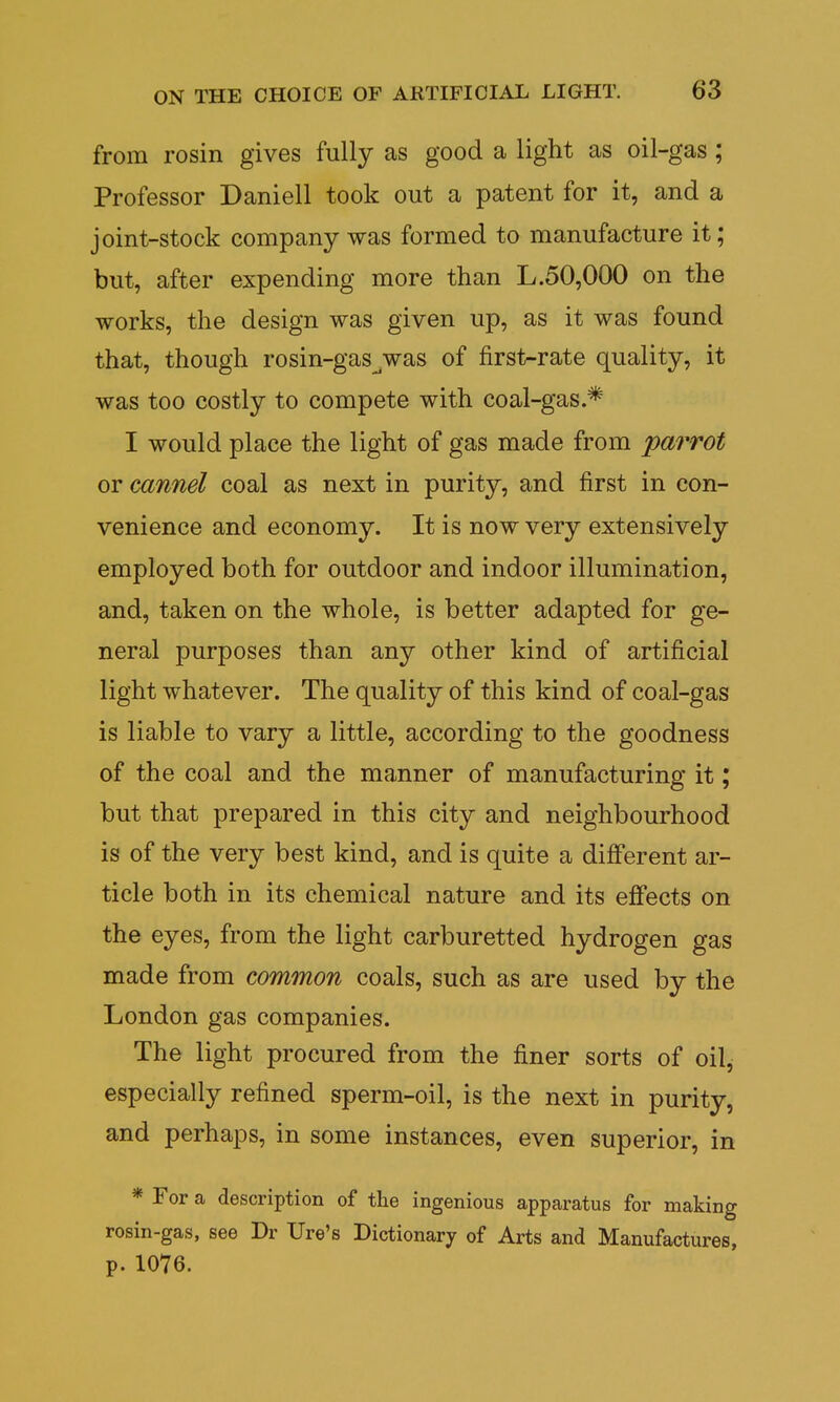 from rosin gives fully as good a light as oil-gas ; Professor Daniell took out a patent for it, and a joint-stock company was formed to manufacture it; but, after expending more than L.50,000 on the works, the design was given up, as it was found that, though rosin-gas_was of first-rate quality, it was too costly to compete with coal-gas.* I would place the light of gas made from parrot or cannel coal as next in purity, and first in con- venience and economy. It is now very extensively employed both for outdoor and indoor illumination, and, taken on the whole, is better adapted for ge- neral purposes than any other kind of artificial light whatever. The quality of this kind of coal-gas is liable to vary a little, according to the goodness of the coal and the manner of manufacturing it; but that prepared in this city and neighbourhood is of the very best kind, and is quite a different ar- ticle both in its chemical nature and its effects on the eyes, from the light carburetted hydrogen gas made from common coals, such as are used by the London gas companies. The light procured from the finer sorts of oil, especially refined sperm-oil, is the next in purity, and perhaps, in some instances, even superior, in * For a description of the ingenious apparatus for making rosin-gas, see Dr Ure's Dictionary 0f Arts and Manufactures, p. 1076.