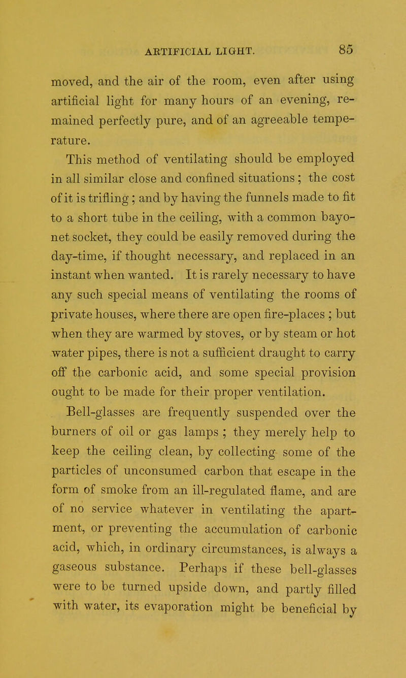 moved, and the air of the room, even after using artificial light for many hours of an evening, re- mained perfectly pure, and of an agreeable tempe- rature. This method of ventilating should be employed in all similar close and confined situations; the cost of it is trifling; and by having the funnels made to fit to a short tube in the ceiling, with a common bayo- net socket, they could be easily removed during the day-time, if thought necessary, and replaced in an instant when wanted. It is rarely necessary to have any such special means of ventilating the rooms of private houses, where there are open fire-places ; but when they are warmed by stoves, or by steam or hot water pipes, there is not a sufficient draught to carry off the carbonic acid, and some special provision ought to be made for their proper ventilation. Bell-glasses are frequently suspended over the burners of oil or gas lamps ; they merely help to keep the ceiling clean, by collecting some of the particles of unconsumed carbon that escape in the form of smoke from an ill-regulated flame, and are of no service whatever in ventilating the apart- ment, or preventing the accumulation of carbonic acid, which, in ordinary circumstances, is always a gaseous substance. Perhaps if these bell-glasses were to be turned upside down, and partly filled with water, its evaporation might be beneficial by