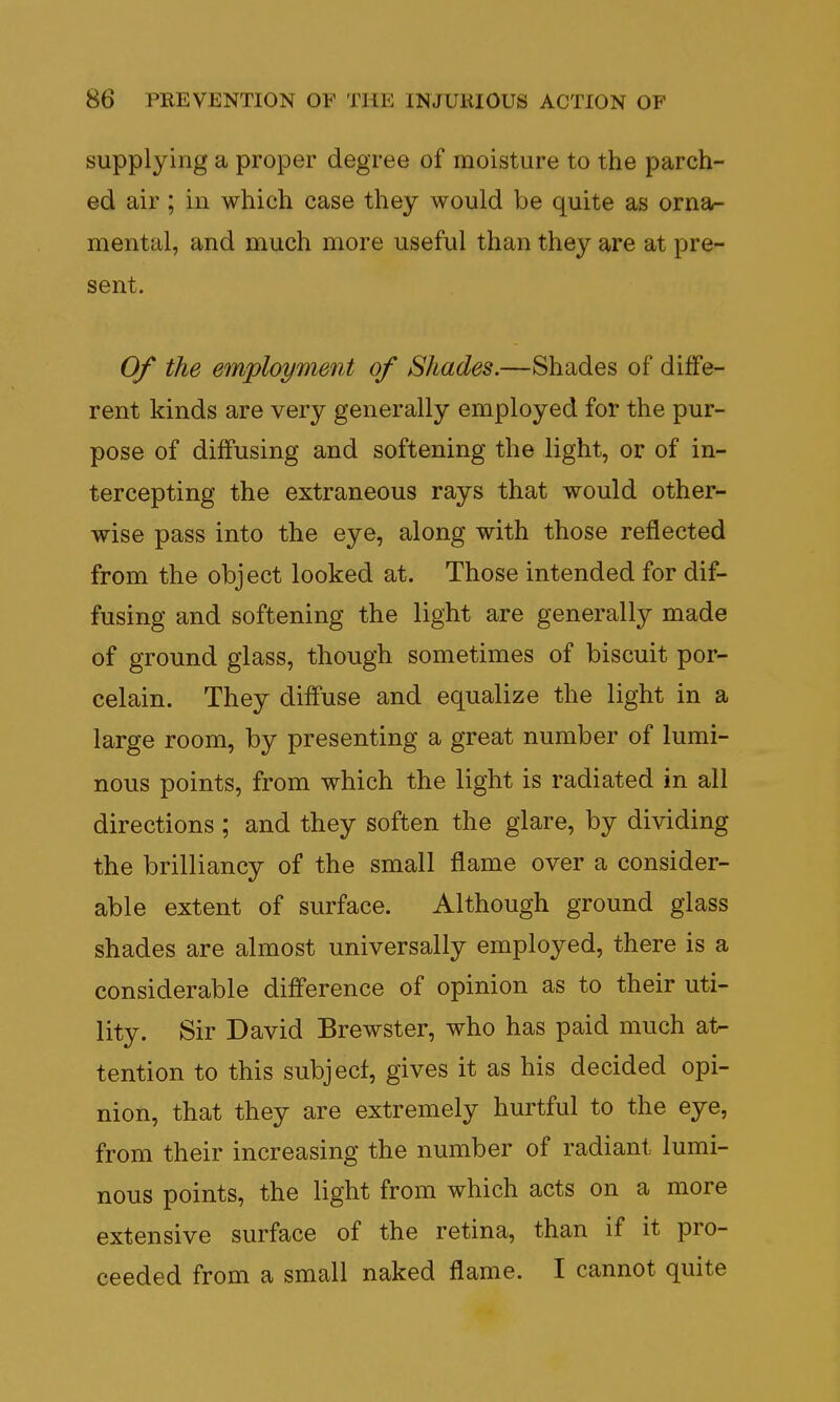 supplying a proper degree of moisture to the parch- ed air; in which case they would be quite as orna- mental, and much more useful than they are at pre- sent. Of the employment of Shades.—Shades of diffe- rent kinds are very generally employed for the pur- pose of diffusing and softening the light, or of in- tercepting the extraneous rays that would other- wise pass into the eye, along with those reflected from the object looked at. Those intended for dif- fusing and softening the light are generally made of ground glass, though sometimes of biscuit por- celain. They diffuse and equalize the light in a large room, by presenting a great number of lumi- nous points, from which the light is radiated in all directions ; and they soften the glare, by dividing the brilliancy of the small flame over a consider- able extent of surface. Although ground glass shades are almost universally employed, there is a considerable difference of opinion as to their uti- lity. Sir David Brewster, who has paid much at- tention to this subjecf, gives it as his decided opi- nion, that they are extremely hurtful to the eye, from their increasing the number of radiant lumi- nous points, the light from which acts on a more extensive surface of the retina, than if it pro- ceeded from a small naked flame. I cannot quite