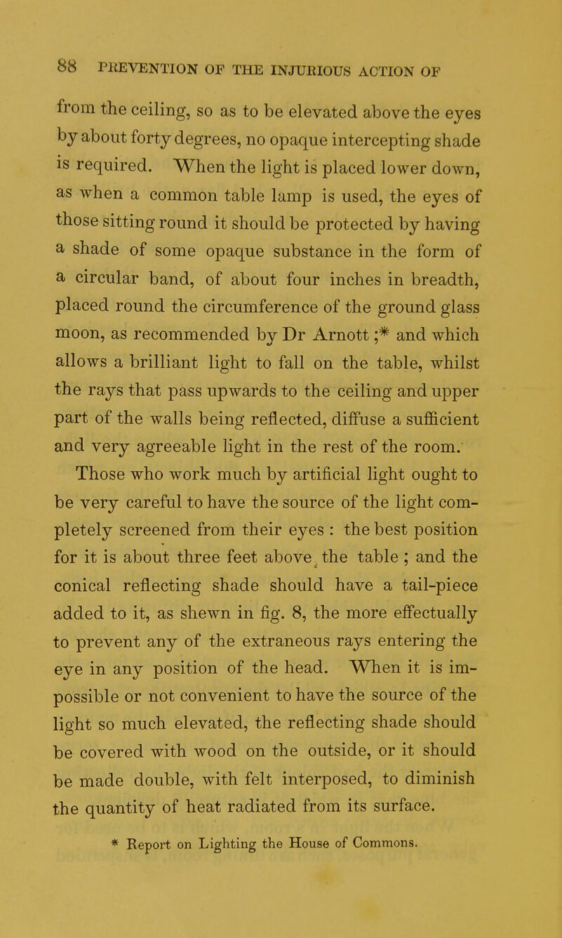 from the ceiling, so as to be elevated above the eyes by about forty degrees, no opaque intercepting shade is required. When the light is placed lower down, as when a common table lamp is used, the eyes of those sitting round it should be protected by having a shade of some opaque substance in the form of a circular band, of about four inches in breadth, placed round the circumference of the ground glass moon, as recommended by Dr Arnott ;* and which allows a brilliant light to fall on the table, whilst the rays that pass upwards to the ceiling and upper part of the walls being reflected, diffuse a sufficient and very agreeable light in the rest of the room. Those who work much by artificial light ought to be very careful to have the source of the light com- pletely screened from their eyes : the best position for it is about three feet above the table: and the conical reflecting shade should have a tail-piece added to it, as shewn in fig. 8, the more effectually to prevent any of the extraneous rays entering the eye in any position of the head. When it is im- possible or not convenient to have the source of the light so much elevated, the reflecting shade should be covered with wood on the outside, or it should be made double, with felt interposed, to diminish the quantity of heat radiated from its surface. * Report on Lighting the House of Commons.