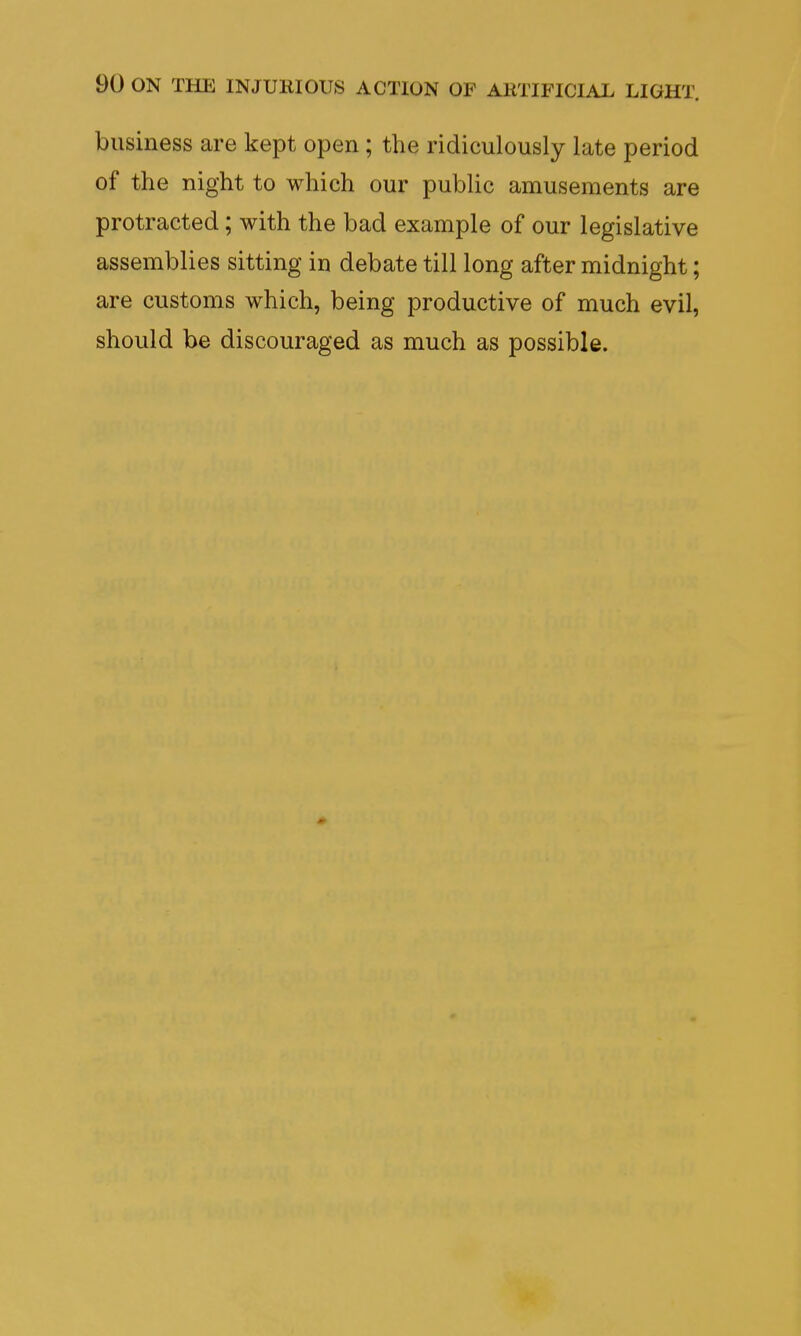 business are kept open ; the ridiculously late period of the night to which our public amusements are protracted; with the bad example of our legislative assemblies sitting in debate till long after midnight; are customs which, being productive of much evil, should be discouraged as much as possible.