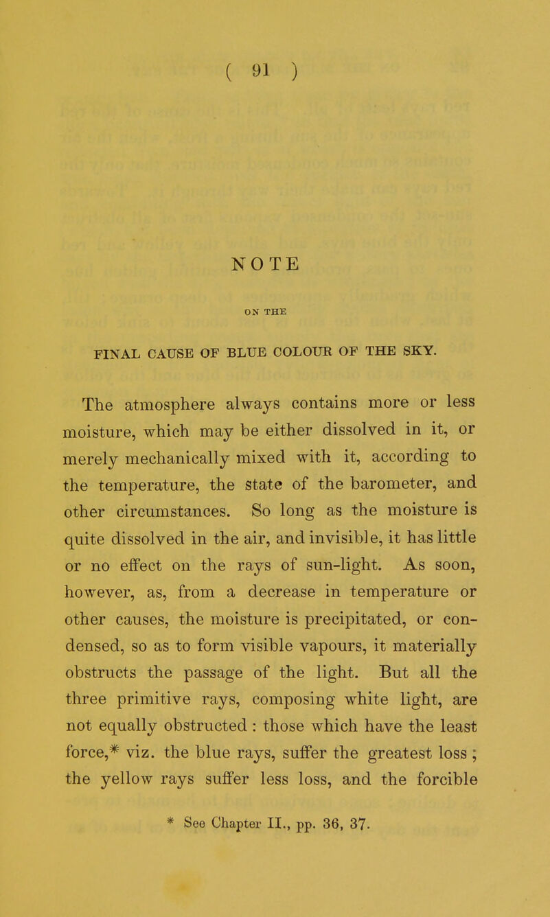 NOTE ON THE FINAL CAUSE OF BLUE COLOUR OF THE SKY. The atmosphere always contains more or less moisture, which may be either dissolved in it, or merely mechanically mixed with it, according to the temperature, the state of the barometer, and other circumstances. So long as the moisture is quite dissolved in the air, and invisible, it has little or no effect on the rays of sun-light. As soon, however, as, from a decrease in temperature or other causes, the moisture is precipitated, or con- densed, so as to form visible vapours, it materially obstructs the passage of the light. But all the three primitive rays, composing white light, are not equally obstructed: those which have the least force,* viz. the blue rays, suffer the greatest loss ; the yellow rays suffer less loss, and the forcible * See Chapter II., pp. 36, 37-