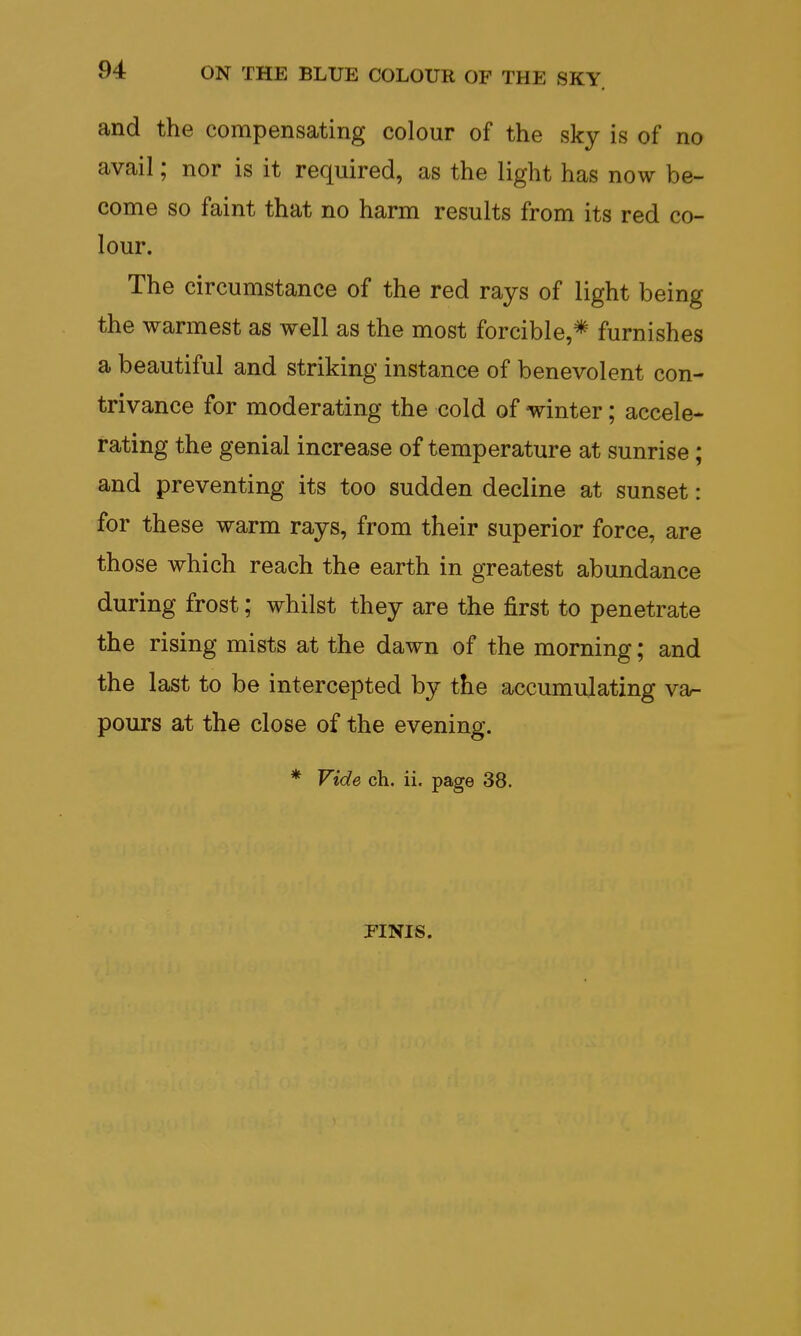 and the compensating colour of the sky is of no avail; nor is it required, as the light has now be- come so faint that no harm results from its red co- lour. The circumstance of the red rays of light being the warmest as well as the most forcible,* furnishes a beautiful and striking instance of benevolent con- trivance for moderating the cold of winter; accele- rating the genial increase of temperature at sunrise ; and preventing its too sudden decline at sunset: for these warm rays, from their superior force, are those which reach the earth in greatest abundance during frost; whilst they are the first to penetrate the rising mists at the dawn of the morning; and the last to be intercepted by the accumulating va- pours at the close of the evening. * Vide ch. ii. page 38. FINIS.