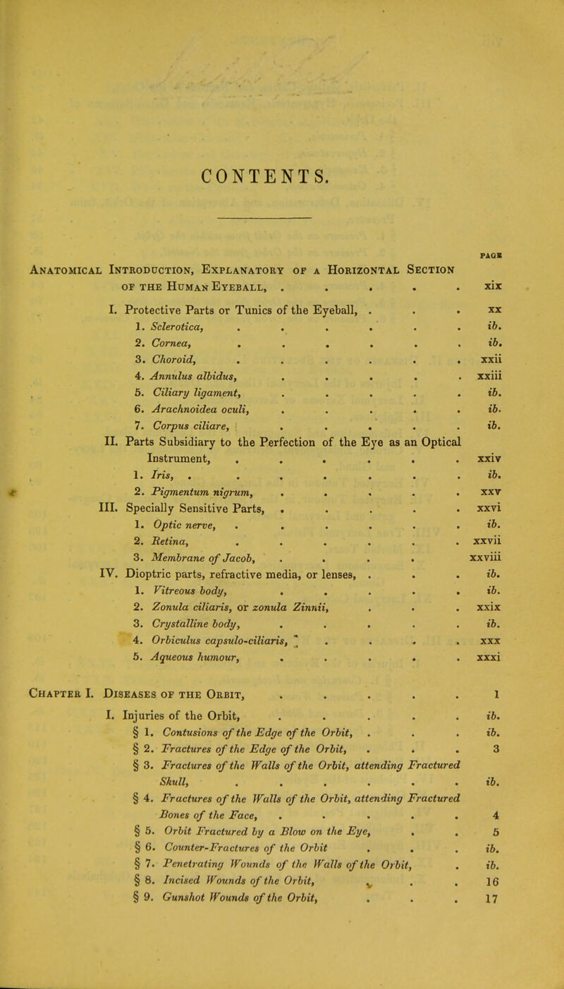 PAOB Anatomical Introduction, Explanatory op a Horizontal Section OF THE Human Eyeball, . . . . . xix I. Protective Parts or Tunics of the Eyeball, . . . xx 1. Sclerotica, . . , . . . t6. 2. Cornea, ib, 3. Choroid, ...... xxii 4. Anmilus albidus, ..... xxiii 5. Ciliary ligament, , . . . . ib. 6. Arachnoidea oculi, . . . . , ib. 7. Corpus ciliare, [ . , , . . ib. II. Parts Subsidiary to the Perfection of the Eye as an Optical Instrument, ...... xxiv 1. Iris, . ...... ib, 2. Pigmentum nigrum, ..... xxv III. Specially Sensitive Parts, ..... xxvi 1. Optic nerve, . ..... t&. 2. Retina, ...... xxvii 3. Membrane of Jacob, .... xxviii IV. Dioptric parts, refractive media, or lenses, . . . ib. 1. Vitreous body, . . . . . t6. 2. Zonula ciliaris, or zonula Zinnii, . . . xxix 3. Crystalline body, ..... ib. 4. Orbiculus capsulo-ciliaris,  . . * . xxx 5. Aqueous humour, ..... xxxi Chapter I. Diseases of the Orbit, ..... 1 I. Injuries of the Orbit, . . . . . ib. § 1. Contusions of the Edge of the Orbit, . . . ib. § 2. Fractures of the Edge of the Orbit, . . . 3 § 3. Fractures of the Walls of the Orbit, attending Fractured Skull, ...... ib. § 4. Fractures of the Walls of the Orbit, attending Fractured Bones of the Face, ..... 4 § 5. Orbit Fractured by a Blow on the Eye, . . 5 § 6. Counter-Fractures of the Orbit . . . ib. § 7. Penetrating Wounds of the Walls of the Orbit, . ib. § 8. Incised Wounds of the Orbit, ^ . .16 § 9. Gunshot Wounds of the Orbit, . . ,17