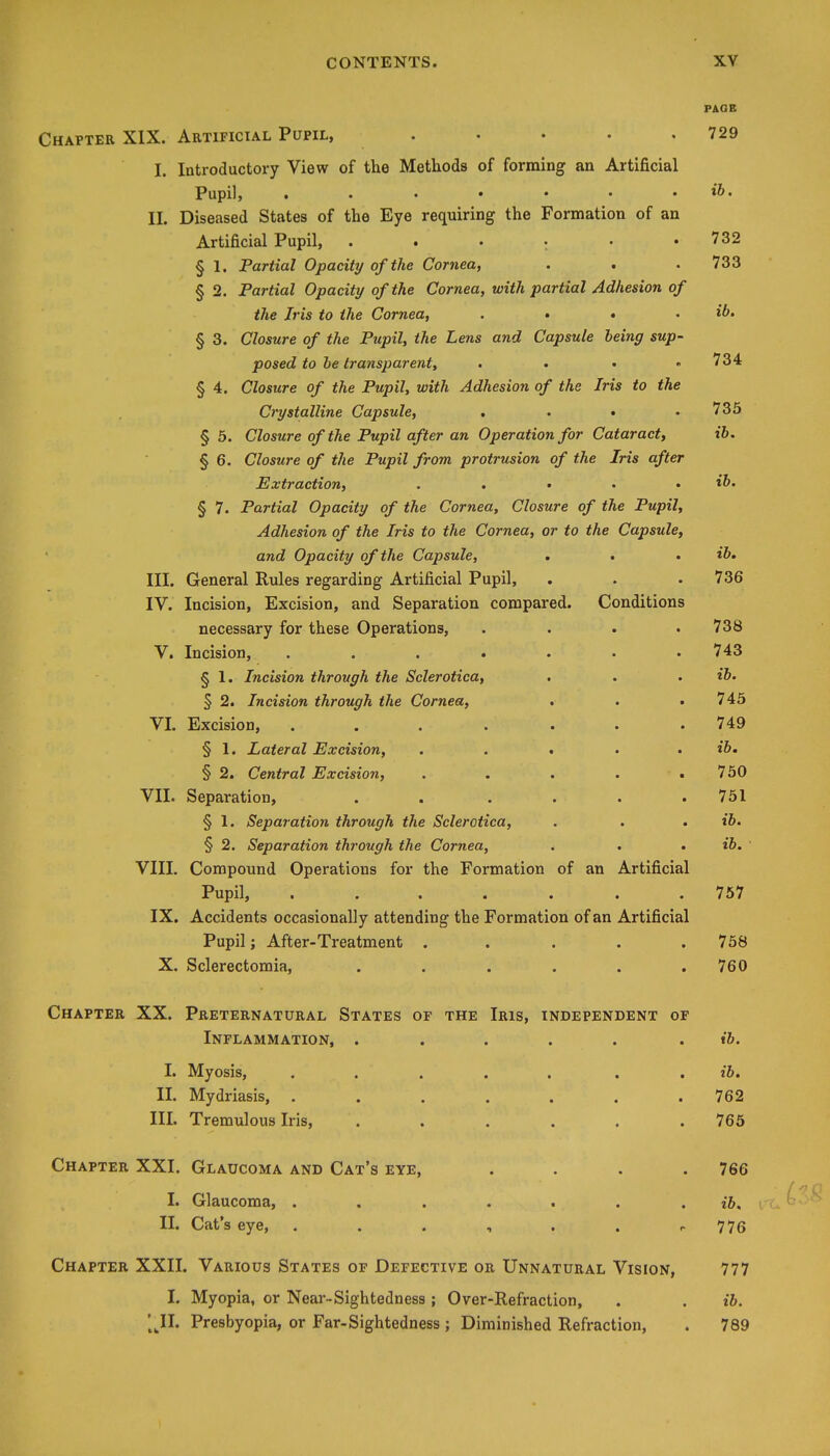 PAGE Chapter XIX. Artificial Pupil, . • . . .729 I. Introductory View of the Methods of forming an Artificial Pupil, . . . • • • . ib. II. Diseased States of the Eye requiring the Formation of an Artificial Pupil, . . . ; . .732 § 1. Partial Opacity of the Cornea, . , . 733 § 2. Partial Opacity of the Cornea, with partial Adhesion of the Iris to the Cornea, .... ib, § 3. Closure of the Pupil, the Lens and Capsule being sup- posed to be transparent, . • • ,734 § 4. Closure of the Pupil, with Adhesion of the Iris to the Crystalline Capsule, . . • .735 § 5. Closure of the Pupil after an Operation for Cataract, ib. § 6. Closure of the Pupil from protrusion of the Iris after Extraction, . . • • . ib. § 7. Partial Opacity of the Cornea, Closure of the Pupil, Adhesion of the Iris to the Cornea, or to the Capsule, and Opacity of the Capsule, . • , ib, III. General Rules regarding Artificial Pupil, . . . 736 IV. Incision, Excision, and Separation compared. Conditions necessary for these Operations, .... 738 V. Incision, ....... 743 § 1. Incision through the Sclerotica, . . . ib. § 2. Incision through the Cornea, . . • 745 VL Excision, . . . . . . .749 § 1. Lateral Excision, . . . . . i6. § 2. Central Excision, . . . . .750 VII. Separation, . . . . . .751 § 1. Separation through the Sclerotica, . . . ib. § 2. Separation through the Cornea, . . . ib. ' VIII. Compound Operations for the Formation of an Artificial Pupil, ....... 757 IX. Accidents occasionally attending the Formation of an Artificial Pupil; After-Treatment . . . . . 758 X. Sclerectomia, . . . . . .760 Chapter XX. Preternatural States of the Iris, independent of Inflammation, ..... . t5. I. Myosis, ..... . . ib. II. Mydriasis, ....... 762 III. Tremulous Iris, . . . . . .765 Chapter XXI. Glaucoma and Cat's eye, .... 766 I. Glaucoma, ....... ib, II. Cat's eye, ...... r 776 Chapter XXII. Various States of Defective or Unnatural Vision, 777 I. Myopia, or Near-Sightedness; Over-Refraction, . . ib. [ Jll. Presbyopia, or Far-Sightedness; Diminished Refraction, . 789