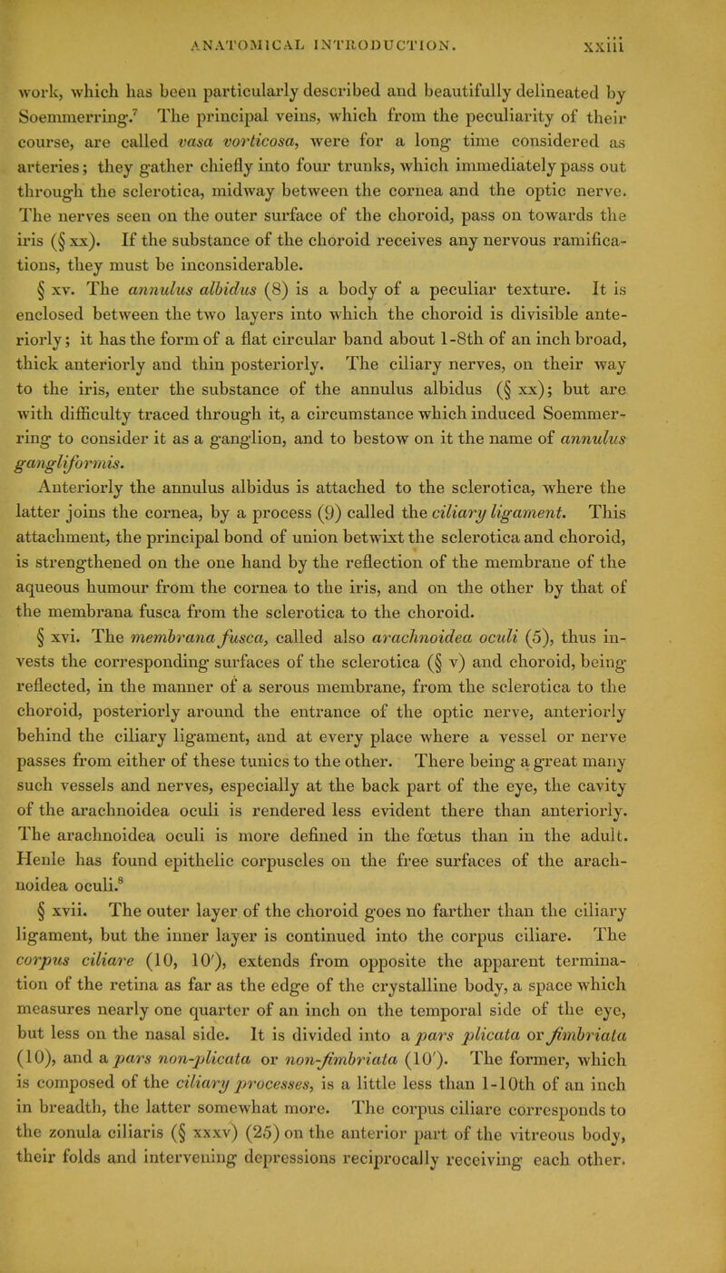 work, which has been particularly described and beautifully delineated by Soenmierring/ The principal veins, which from the peculiarity of their course, are called vasa vorticosa, were for a long time considered as arteries; they gather chiefly into four trunks, which immediately pass out through the sclerotica, midway between the cornea and the optic nerve, 'i'he nerves seen on the outer surface of the choroid, pass on towards the iris (§ xx). If the substance of the choroid receives any nervous ramifica- tions, they must be inconsiderable. § XV. The annulus alhidus (8) is a body of a peculiar texture. It is enclosed between the two layers into which the choroid is divisible ante- riorly ; it has the form of a flat circular band about l-8th of an inch broad, thick anteriorly and thin posteriorly. The ciliary nerves, on their way to the iris, enter the substance of the annulus albidus (§ xx); but are with difficulty traced through it, a circumstance which induced Soemmer-^ ring to consider it as a ganglion, and to bestow on it the name of annulus gangliformis. Anteriorly the annulus albidus is attached to the sclerotica, where the latter joins the cornea, by a process (9) called the ciliary ligament. This attachment, the principal bond of union betwixt the sclerotica and choroid, is strengthened on the one hand by the reflection of the membrane of the aqueous humour from the cornea to the iris, and on the other by that of the membrana fusca from the sclerotica to the choroid. § xvi. The membrana fusca, called also arachnoidea oculi (5), thus in- vests the corresponding surfaces of the sclerotica (§ v) and choroid, being reflected, in the manner of a serous membrane, from the sclerotica to the choroid, posteriorly around the entrance of the optic nerve, anteriorly behind the ciliary ligament, and at every place where a vessel or nerve passes from either of these tunics to the other. There being a great many such vessels and nerves, especially at the back part of the eye, the cavity of the arachnoidea oculi is rendered less evident there than anteriorly. The arachnoidea oculi is more defined in the foetus than in the adult. Henle has found epithelic corpuscles on the free surfaces of the arach- noidea oculi.^ § xvii. The outer layer of the choroid goes no farther than the ciliary ligament, but the inner layer is continued into the corpus ciliare. The corpus ciliare (10, 10'), extends from opposite the apparent termina- tion of the retina as far as the edge of the crystalline body, a space which measures nearly one quarter of an inch on the temporal side of the eye, but less on the nasal side. It is divided into a pars plicata or Jimhriala (10), and a pars non-plicata or non-Jimhriata (10'). The former, which is composed of the ciliary processes, is a little less than 1-10th of an inch in breadth, the latter somewhat more. The corpus ciliare corresponds to the zonula ciliaris (§ xxxv) (25) on the anterior part of the vitreous body, their folds and intervening depressions reciprocally receiving each other.