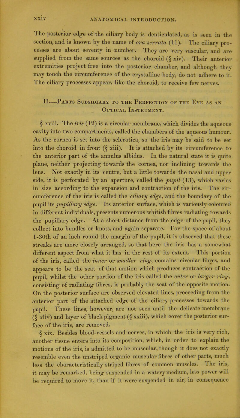 The posterior edge of the ciliary body is denticulated, as is seen in the section, and is known by the name of or a serrata (11). The ciliary pro- cesses are about seventy in number. They are very vascular, and are supplied from the same sources as the choroid (§ xiv). Their anterior extremities project free into the posterior chamber, and although they may touch the circumference of the crystalline body, do not adhere to it. The ciliary processes appear, like the choroid, to receive few nerves. II—Parts Subsidiary to the Perfection of the Eye as an Optical Instrument. § xviii. The iris (12) is a circular membrane, which divides the aqueous cavity into two compartments, called the chambers of the aqueous humour. As the cornea is set into the sclerotica, so the iris may be said to be set into the choroid in front (§ xiii). It is attached by its circumference to the anterior part of the annulus albidus. In the natural state it is quite plane, neither projecting towards the cornea, nor inclining towards the lens. Not exactly in its centre, but a little towards the nasal and upper side, it is perforated by an aperture, called the pupil (13), which varies in size according to the expansion and contraction of the iris. The cir- cumference of the iris is called the ciliary edge, and the boundary of the pupil its pupillary edge. Its anterior surface, which is variously coloured in different individuals, presents numerous whitish fibres radiating towards the pupillary edge. At a short distance from the edge of the pupil, they collect into bundles or knots, and again separate. For the space of about l-30th of an inch round the margin of the pupil, it is observed that these streaks are more closely arranged, so that here the iris has a somewhat different aspect from what it has in the rest of its extent. This portion of the iris, called the inner or smaller ring, contains circular fibres, and appears to be the seat of that motion which produces contraction of the pupil, whilst the other portion of the iris called the outer or larger ring, consisting of radiating fibres, is probably the seat of the opposite motion. On the posterior surface are observed elevated lines, proceeding from the anterior part of the attached edge of the ciliary processes towards the pupil. These lines, however, are not seen imtil the delicate membrane (§ xliv) and layer of black pigment (§ xxiii), which cover the posterior sur- face of the iris, are removed. § xix. Besides blood-vessels and nerves, in which the iris is very rich, another tissue enters into its composition, which, in order to explain the motions of the iris, is admitted to be muscular, though it does not exactly resemble even the unstriped organic muscular fibres of other parts, mucli less the characteristically striped fibres of common muscles. The iris, it may be remarked, being suspended in a watery medium, less power will be required to move it, than if it were suspended in air, in consequence