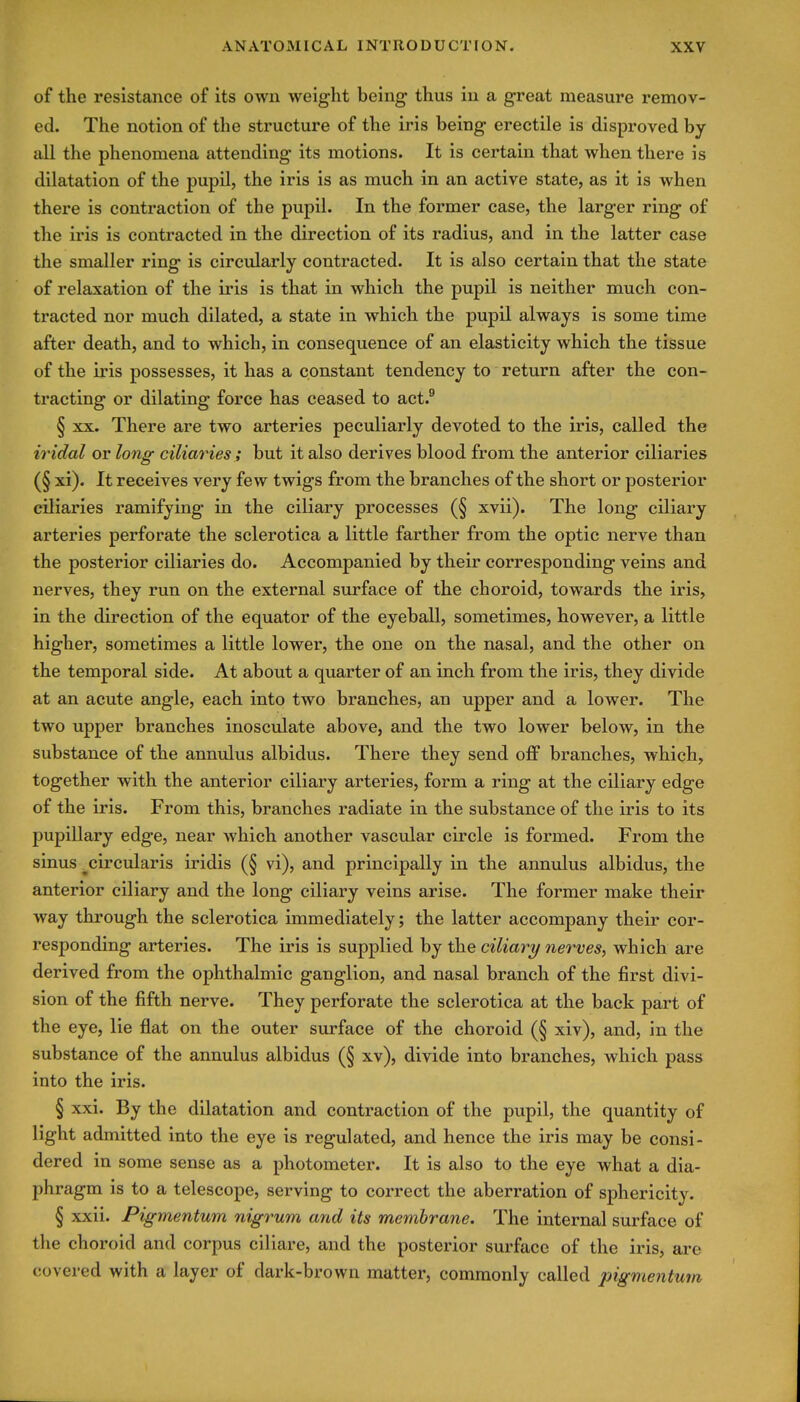 of the resistance of its own weight being thus in a great measure remov- ed. The notion of the structure of the iris being erectile is disproved by Jill the phenomena attending its motions. It is certain that when there is dilatation of the pupil, the iris is as much in an active state, as it is when there is contraction of the pupil. In the former case, the larger ring of the iris is contracted in the direction of its radius, and in the latter case the smaller ring is circularly contracted. It is also certain that the state of relaxation of the iris is that in which the pupil is neither much con- tracted nor much dilated, a state in which the pupil always is some time after death, and to which, in consequence of an elasticity which the tissue of the iris possesses, it has a constant tendency to return after the con- tracting or dilating force has ceased to act.^ § XX. There are two arteries peculiarly devoted to the iris, called the iridal or long ciliaries; but it also derives blood from the anterior ciliaries (§ xi). It receives very few twigs from the branches of the short or posterior ciliaries ramifying in the ciliary processes (§ xvii). The long ciliary arteries perforate the sclerotica a little farther from the optic nerve than the posterior ciliaries do. Accompanied by their corresponding veins and nerves, they run on the external surface of the choroid, towards the iris, in the direction of the equator of the eyeball, sometimes, however, a little higher, sometimes a little lower, the one on the nasal, and the other on the temporal side. At about a quarter of an inch from the iris, they divide at an acute angle, each into two branches, an upper and a lower. The two upper branches inosculate above, and the two lower below, in the substance of the annulus albidus. There they send off branches, which, together with the anterior ciliary arteries, form a ring at the ciliary edge of the iris. From this, branches radiate in the substance of the iris to its pupillary edge, near which another vascular circle is formed. From the sinus ^circularis iridis (§ vi), and principally in the annulus albidus, the anterior ciliary and the long ciliary veins arise. The former make their way through the sclerotica immediately; the latter accompany their cor- responding arteries. The iris is supplied by the ciliary nerves, which are derived from the ophthalmic ganglion, and nasal branch of the first divi- sion of the fifth nerve. They perforate the sclerotica at the back part of the eye, lie flat on the outer surface of the choroid (§ xiv), and, in the substance of the annulus albidus (§ xv), divide into branches, which pass into the iris. § xxi. By the dilatation and contraction of the pupil, the quantity of light admitted into the eye is regulated, and hence the iris may be consi- dered in some sense as a photometer. It is also to the eye what a dia- phragm is to a telescope, serving to correct the aberration of sphericity. § xxii. Pigmentum nigrum and its membrane. The internal surface of the choroid and corpus ciliare, and the posterior surface of the iris, are covered with a layer of dark-brown matter, commonly called pigmentum