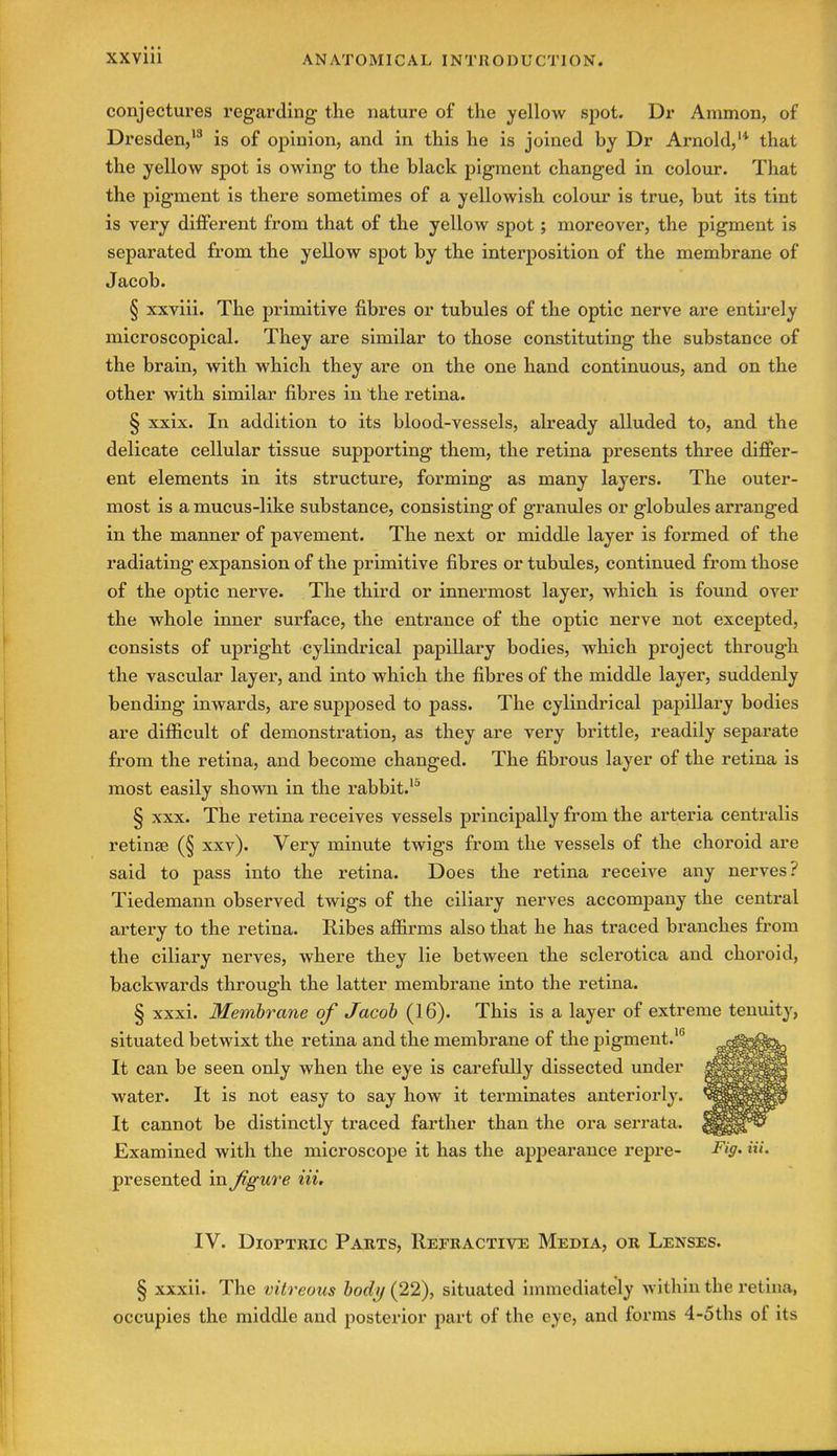 conjectures regarding the nature of the yellow spot. Dr Ammon, of Dresden,'^ is of opinion, and in this he is joined by Dr Arnold,'* that the yellow spot is owing to the black pigment changed in colour. That the pigment is there sometimes of a yellowish colour is true, but its tint is very different from that of the yellow spot; moreover, the pigment is separated from the yellow spot by the interposition of the membrane of Jacob. § xxviii. The primitive fibres or tubules of the optic nerve are entirely microscopical. They are similar to those constituting the substance of the brain, with which they are on the one hand continuous, and on the other with similar fibres in the retina. § xxix. In addition to its blood-vessels, already alluded to, and the delicate cellular tissue supporting them, the retina presents three differ- ent elements in its structure, forming as many layers. The outer- most is a mucus-like substance, consisting of granules or globules arranged in the manner of pavement. The next or middle layer is formed of the radiating expansion of the primitive fibres or tubules, continued from those of the optic nerve. The third or innermost layer, which is found over the whole inner surface, the entrance of the optic nerve not excepted, consists of upright cylindrical papillary bodies, which project through the vascular layer, and into which the fibres of the middle layer, suddenly bending inwards, are supposed to pass. The cylindrical papillary bodies are difficult of demonstration, as they are very brittle, readily separate from the retina, and become changed. The fibrous layer of the retina is most easily shown in the rabbit.'^ § XXX. The retina receives vessels principally from the arteria centralis retinae (§ xxv). Very minute twigs from the vessels of the choroid are said to pass into the retina. Does the retina receive any nerves? Tiedemann observed twigs of the ciliary nerves accompany the central artery to the retina. Ribes affirms also that he has traced branches from the ciliary nerves, where they lie between the sclerotica and choroid, backwards through the latter membrane into the retina. § xxxi. Membrane of Jacob (16). This is a layer of extreme tenuity, situated betwixt the retina and the membrane of the pigment.' It can be seen only when the eye is carefully dissected under water. It is not easy to say how it terminates anteriorly. It cannot be distinctly traced farther than the ora serrata. Examined with the microscope it has the appearance repre- Fi9' presented xn^gure Hi, IV. Dioptric Parts, Repractive Media, or Lenses. § xxxii. The vitreous body (22), situated immediately within the retina, occupies the middle and posterior part of the eye, and forms 4-5ths of its