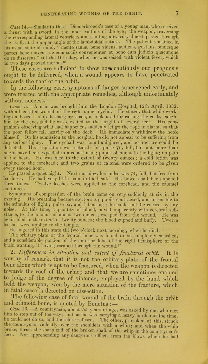 Case 14 Similar to this is Diemerbrocck's case of a young man, who received a thrust with a sword, in the inner canthus of the eye; the weapon, traversing the corresponding lateral ventricle, and slanting upwards, almost passed through the skull, at the upper angle of the lambdoidal suture. The patient remained in his usual state of mind,  mente sanus, bene videns, audiens, gustans, omnesque partes bene movens, ac cum sociis convenienter ct bono cum judicio quacunque de re disserens, till the 10th day, when he was seized with violent fever, which in two days proved mortal.''^ These cases are sufficient to show horn cautiously our prognosis ought to be delivered, when a wound appears to have penetrated towards the roof of the orbit. In the following case, symptoms of danger supervened early, and were treated with the appropriate remedies, although unfortunately without success. Case 15.—A man was brought into the London Hospital, 12th April, 1832, with a lacerated wound of the right upper eyelid. He stated, that while work- ing on board a ship discharging coals, a hook used for raising the coals, caught him by the eye, and he was elevated to the height of several feet. His com- panions observing what had happened, suddenly let go the rope in alarm, so that the poor fellow fell heavily on the deck. He immediately withdrew the hook himself. On his admission to the hospital, he did not appear to be suffering from any serious injury. The eyeball was found uninjured, and no fracture could be detected. His respiration was natural; his pulse 76, full, but not more than might have been expected in a robust man; pupils obedient to the light; no pain in the head. He was bled to the extent of twenty ounces ; a cold lotion was applied to the forehead; and two grains of calomel were ordered to be given every second hour. He passed a quiet night. Next morning, his pulse was 74, full, but free from hardness. He had very little pain in the head. His bowels had been opened three times. Twelve leeches were applied to the forehead, and the calomel continued. Symptoms of compression of the brain came on very suddenly at six in the evening. His breathing became stertorous; pupils contracted, and insensible to the stimulus of light; pulse 52, and labouring; he could not be roused by any noise. At this time, a quantity of blood, mixed apparently with cerebral sub- stance, to the amount of about two ounces, escaped from the wound. He was again bled to the extent of twenty ounces; the blood cupped and buffy. Twelve leeches were applied to the temple. He lingered in this state till two o'clock next morning, when he died. The orbitary plate of the frontal bone was found to be completely sm.ashed, and a considerable portion of the anterior lobe of the right hemisphere of the brain wanting, it having escaped through the wound.^''' 2. Differences in situation and extent of fractured orbit. It is worthy of remark, that it is not the orbitary plate of the frontal bone alone which is apt to be fractured, when the weapon is directed towards the roof of the orbit; and that we are sometimes enabled to judge of the degree of violence, employed by the hand which held the weapon, even by the mere situation of the fracture, which in fatal cases is detected on dissection. The following case of fatal wound of the brain through the orbit and ethmoid bone, is quoted by Bonetus : — Case IG.—A countryman, about 55 years of age, was asked by one who met him to step out of the way; but as he was carrying a heavy burden at the time, he could not do so, and therefore refused. The other, provoked at this, struck the countryman violently over the shoulders with a whip; and when the whip broke, thrust the sharp end of the broken shaft of the whip in the countryman's face. Not apprehending any dangerous effects from the blows which he had