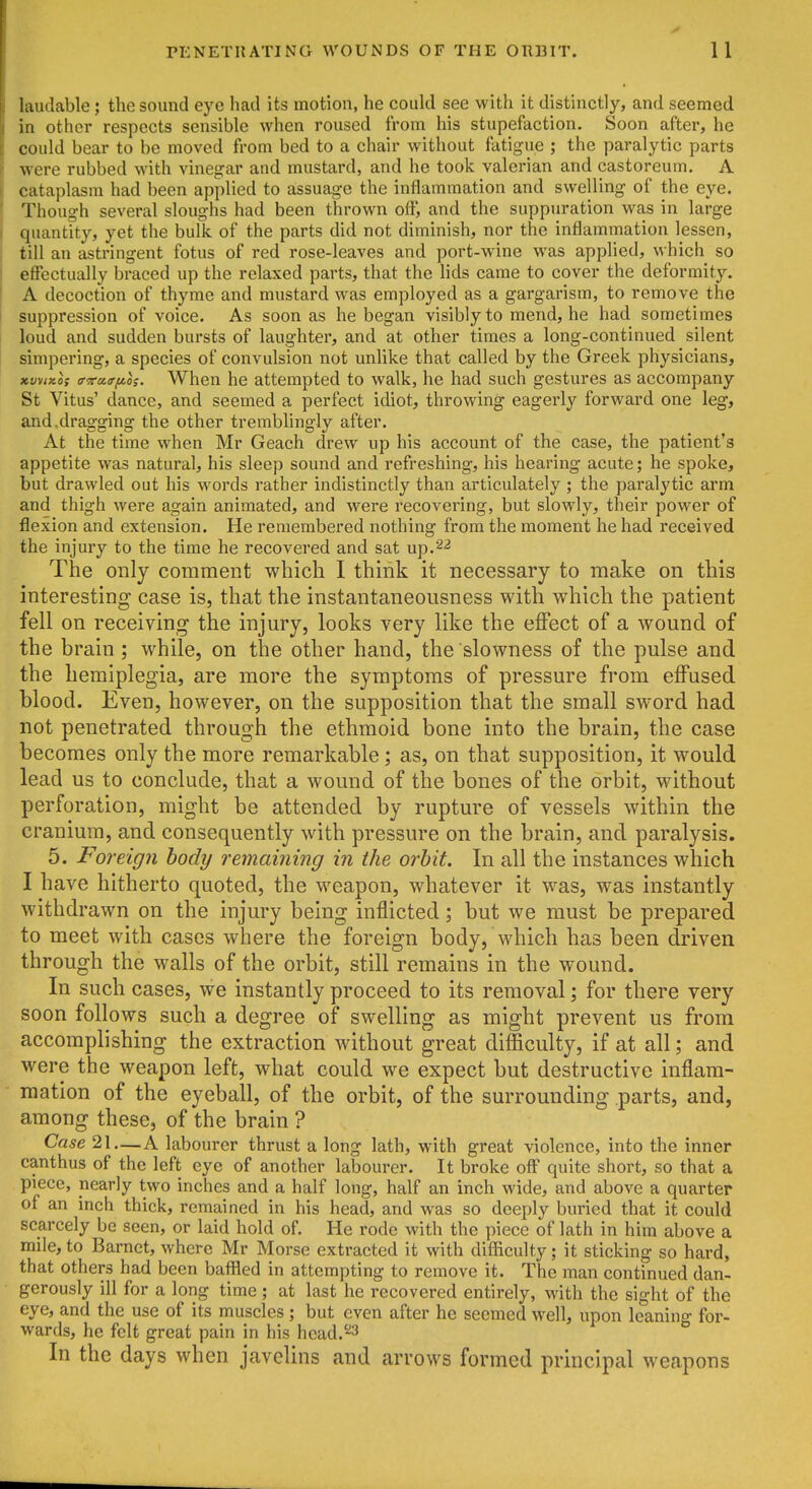 laudable; the sound eye had its motion, he could see with it distinctly, and seemed in other respects sensible when roused from his stupefaction. Soon after, he could bear to be moved from bed to a chair without fatigue ; the paralytic parts were rubbed with vinegar and mustard, and he took valerian and castoreum. A cataplasm had been applied to assuage the inflammation and swelling of the eye. Though several sloughs had been thrown off, and the suppuration was in large quantity, yet the bulk of the parts did not diminish, nor the inflammation lessen, till an astringent fotus of red rose-leaves and port-wine was applied, which so effectually braced up the relaxed parts, that the lids came to cover the deformity. A decoction of thyme and mustard was employed as a gargarism, to remove the suppression of voice. As soon as he began visibly to mend, he had sometimes loud and sudden bursts of laughter, and at other times a long-continued silent simpering, a species of convulsion not unlike that called by the Greek physicians, xvvixo; iTTraa-fioi. When he attempted to walk, he had such gestures as accompany St Vitus' dance, and seemed a perfect idiot, throwing eagerly forward one leg, and.dragging the other tremblingly after. At the time when Mr Geach drew up his account of the case, the patient's appetite was natural, his sleep sound and refreshing, his hearing acute; he spoke, but drawled out his words rather indistinctly than articulately ; the paralytic arm and thigh were again animated, and were recovering, but slowly, their power of flexion and extension. He remembered nothing from the moment he had received the injury to the time he recovered and sat up.2^ The only comment which I think it necessary to make on this interesting case is, that the instantaneousness with which the patient fell on receiving the injury, looks very like the effect of a wound of the brain; while, on the other hand, the slowness of the pulse and the hemiplegia, are more the symptoms of pressure from effused blood. Even, however, on the supposition that the small sword had not penetrated through the ethmoid bone into the brain, the case becomes only the more remarkable; as, on that supposition, it would lead us to conclude, that a wound of the bones of the orbit, without perforation, might be attended by rupture of vessels within the cranium, and consequently with pressure on the brain, and paralysis. 5. Foreign body remaining in the orbit. In all the instances which I have hitherto quoted, the weapon, whatever it was, was instantly withdrawn on the injury being inflicted; but we must be prepared to meet with cases where the foreign body, which has been driven through the walls of the orbit, still remains in the wound. In such cases, we instantly proceed to its removal; for there very soon follows such a degree of swelling as might prevent us from accomplishing the extraction without great difficulty, if at all; and were the weapon left, what could we expect but destructive inflam- mation of the eyeball, of the orbit, of the surrounding parts, and, among these, of the brain ? Case 21—A labourer thrust a long lath, with great violence, into the inner canthus of the left eye of another labourer. It broke off quite short, so that a piece, nearly two inches and a half long, half an inch wide, and above a quarter of an inch thick, remained in his head, and was so deeply buried that it could scarcely be seen, or laid hold of. He rode with the piece of lath in him above a mile, to Barnet, where Mr Morse extracted it with difficulty; it sticking so hard, that others had been baffled in attempting to remove it. The man continued dan- gerously ill for a long time ; at last he recovered entirely, with the sight of the eye, and the use of its muscles; but even after he seemed well, upon leaning for- wards, he felt great pain in his head.'^3 In the days when javelins and arrows formed principal weapons