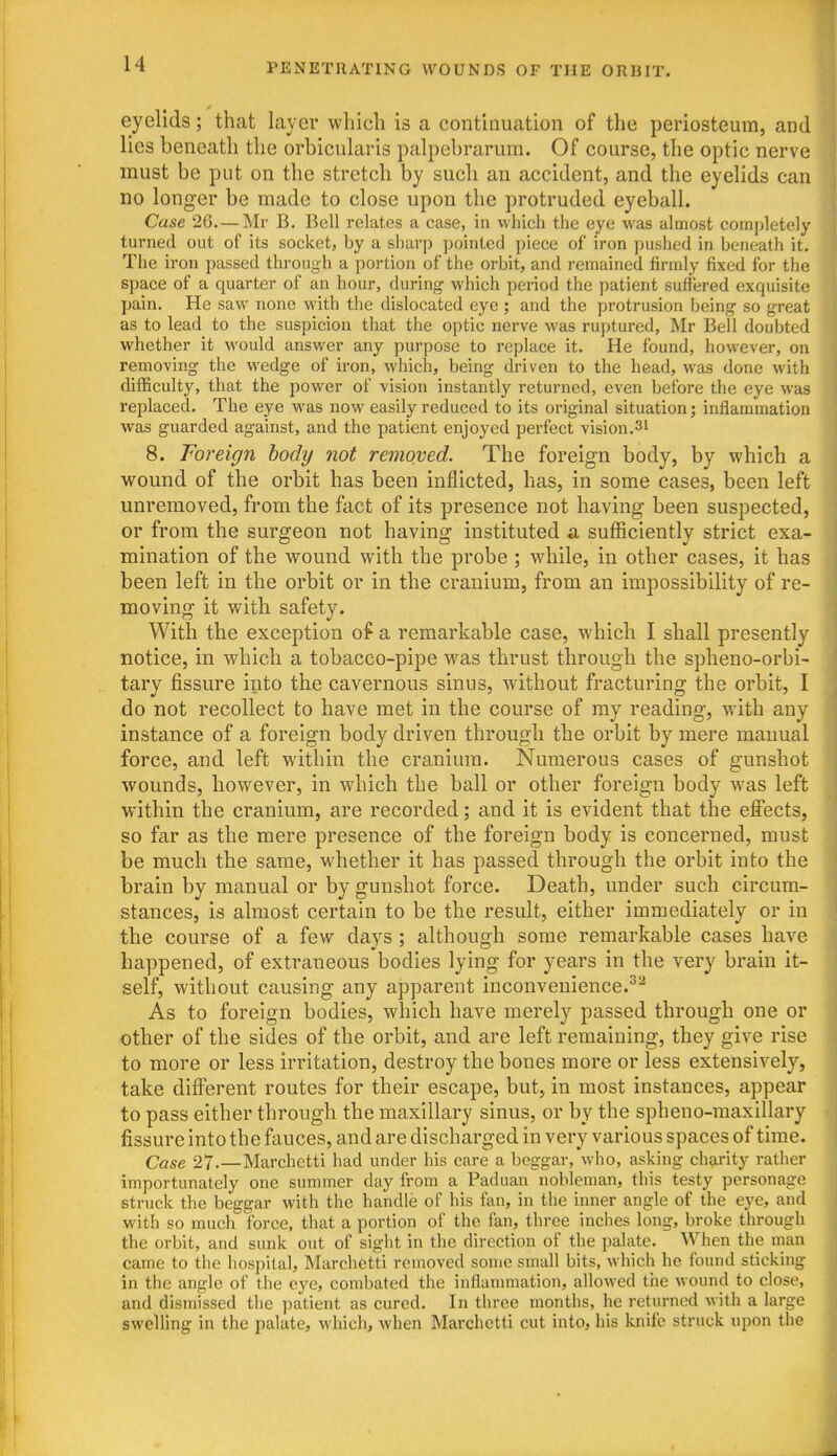 eyelids; that layer which is a continuation of the periosteum, and lies beneath the orbicularis palpebrarum. Of course, the optic nerve must be put on the stretch by such an accident, and the eyelids can no longer be made to close upon the protruded eyeball. Case 26.— Mr B. Bell relates a case, in which the eye was almost completely turned out of its socket, by a sharp pointed piece of iron pushed in beneath it. The iron passed through a portion of the orbit, and remained firmly fixed for the space of a quarter of an hour, during which period the patient suffered exquisite pain. He saw none with the dislocated eye ; and the protrusion being so great as to lead to the suspicion that the optic nerve was ruptured, Mr Bell doubted whether it would answer any purpose to replace it. He found, however, on removing the wedge of iron, which, being driven to the head, was done with difficulty, that the power of vision instantly returned, even before the eye was replaced. The eye was now easily reduced to its original situation; inflammation was guarded against, and the patient enjoyed perfect vision.3i 8. Foreign body not removed. The foreign body, by which a wound of the orbit has been inflicted, has, in some cases, been left unremoved, from the fact of its presence not having been suspected, or from the surgeon not having instituted a sufficiently strict exa- mination of the wound with the probe ; while, in other cases, it has been left in the orbit or in the cranium, from an impossibility of re- moving it with safety. With the exception of a remarkable case, which I shall presently notice, in which a tobacco-pipe was thrust through the spheno-orbi- tary fissure into the cavernous sinus, without fracturing the orbit, I do not recollect to have met in the course of my reading, with any instance of a foreign body driven through the orbit by mere manual force, and left within the cranium. Numerous cases of gunshot wounds, however, in which the ball or other foreign body was left within the cranium, are recorded; and it is evident that the effects, so far as the mere presence of the foreign body is concerned, must be much the same, whether it has passed through the orbit into the brain by manual or by gunshot force. Death, under such circum- stances, is almost certain to be the result, either immediately or in the course of a few days ; although some remarkable cases have happened, of extraneous bodies lying for years in the very brain it- self, without causing any apparent inconvenience.^^ As to foreign bodies, which have merely passed through one or other of the sides of the orbit, and are left remaining, they give rise to more or less irritation, destroy the bones more or less extensively, take different routes for their escape, but, in most instances, appear to pass either through the maxillary sinus, or by the spheno-maxillary fissure into the fauces, and are discharged in very various spaces of time. Case 27.—Marchetti had under his care a beggar, who, asking charity rather importunately one summer day from a Paduan nobleman, this testy personage struck the beggar with the handle of his fan, in the inner angle of the eye, and with so much force, that a portion of the fan, three inches long, broke through the orbit, and sunk out of sight in the direction of the palate. When the man came to the hospital, Marchetti removed some small bits, which he found sticking in the angle of the eye, combated the inflammation, allowed the wound to close, and dismissed the patient as cured. In three months, he returned with a large swelling in the palate, which, when Marchetti cut into, his knife struck upon the
