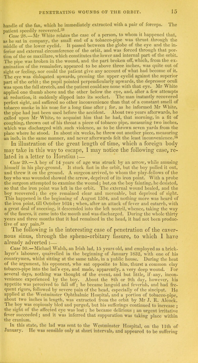 handle of the fan, which he immediately extracted with a pair of forceps. The patient speedily recovered.33 Case 28. Mr White relates the case of a person, to whom it happened that, as he sat in company, the small end of a tobacco-pipe was thrust through the middle of the lower eyeUd. It passed between the globe of the eye and the in- ferior and external circumference of the orbit, and was forced through that por- tion of the OS maxillare, which constitutes the lower and internal part of the orbit. The pipe was broken in the wound, and the part broken off, which, from the ex- amination of the remainder, appeared to be above three inches, was quite out of sight or feeling, nor could the patient give any account of what had become of it. The eye was dislocated upwards, pressing the upper eyelid against the superior part of the orbit; the pupil pointed perpendicularly upwards, the depressor oculi was upon the full stretch, and the patient could see none with that eye. Mr White applied one thumb above and the other below the eye, and, after a few attenjpts at reduction, it suddenly slipped into its socket. The man instantly recovered perfect sight, and suffered no other inconvenience than that of a constant smell of tobacco smoke in his nose for a long time after ; for, as he informed Mr White, the pipe had just been used before the accident. About two years afterwards, he called upon Mr White, to acquaint him that he had, that morning, in a fit of coughing, thrown out of his throat a piece of tobacco pipe, measuring two inches, which was discharged with such violence, as to be thrown seven yards from the place where he stood. In about six weeks, he threw out another piece, measuring an inch, in the same manner, and never afterwards felt the least inconvenience.-^* In illustration of the great length of time, which a foreign body may take in this way to escape, I may notice the following case, re- lated in a letter to Horstius :— Case 29.—A boy of 14 years of age was struck by an arroM', while amusing himself in his play-ground. It stuck fast in the orbit, but the boy pulled it out, and threw it on the ground. A surgeon arrived, to whom the play-fellows of the boy who was wounded showed the arrow, deprived of its iron point. With a probe the surgeon attempted to examine the wound; but,on the boy fainting, he desisted, so that the iron point was left in the orbit. The external wound healed, and the boy recovered; the eye remained clear and moveable, but deprived of sight. This happened in the beginning of August 1394, and nothing more was heard of the iron point, till October 1624; when, after an attack of fever and catarrh, with a great deal of sneezing, it descended into the left nostril, whence, taking the way of the fauces, it came into the mouth and was discharged. During the whole thirty years and three months that it had remained in the head, it had not been produc- tive of any pain.35 The following is the interesting case of penetration of the caver- nous sinus, through the spheno-orbitary fissure, to which I have already adverted :— Case 30.—Michael Walsh, an Irish lad, 15 years old, and employed as a brick- layer's labourer, quarrelled in the beginning of January 1832, with one of his countrymen, whilst sitting at the same table, in a public house. During the heat of the argument, his opponent, who sat opposite to him, thurst a common clay tobacco-pipe into the lad's eye, and made, apparently, a very deep wound. For several days, nothing was thought of the event, and but little, if any, incon- venience experienced by the boy. About the 8th or 9th day, however, his appetite was perceived to fall off; he became languid and feverish, and had fre- quent rigors, followed by severe pain of the head, especially of the sinciput. He applied at the Westminster Ophthalmic Hospital, and a portion of tobacco-pipe, about two inches in length, was extracted from the orbit by Mr J. R. Alcock. The boy was copiously bled and purged, but his sufferings continued to increase j the sight of the affected eye was lost; he became delirious ; an urgent irritative fever succeeded; and it was inferred that suppuration was taking place within the cranium. In this state, the lad was sent to the Westminster Hospital, on the 11th of January. He was sensible only at short intervals, and appeared to be suffering