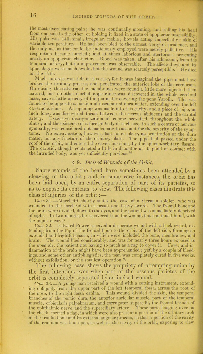 the most excruciating pain ; he was continually moaning, and rolling his head from one side to the other, or holding it fixed in a state of apoplectic insensibility. His pulse was 140, small, irregular, feeble ; bowels acting imperfectly; skin of variable temperature. He had been bled to the utmost verge of )>rudence, and the only means that could be judiciously employed were merely palliative. His respiration became hurried ; and at times laborious and stertorous, presenting nearly an apoplectic character. Blood was taken, after his admission, from the temporal artery, but no improvement was observable. The affected eye and its appendages were much swoln, but the wound was scarcely perceptible. He died on the 12th. Much interest was felt in this case, for it was imagined tjie pipe must have broken the orbitary process, and penetrated the anterior lobe of the cerebrum. On raising the calvaria, the membranes were found a little more injected than natural, but no other morbid appearance was discovered in the whole cerebral mass, save a little opacity of the pia mater covering the pons Varolii. TJiis was found to be opposite a portion of discoloured dura mater, extending over the left cavernous sinus. An opening was made into this cavity, and a piece of pipe, an inch long, was discovered thrust between the nervus abducens and the carotid artery. Extensive disorganization of course prevailed throughout the whole sinus ; and the existence of a foreign body of such size, in such a centre of nervous sympathy, was considered not inadequate to account for the severity of the symp- toms. No extravasation, however, had taken place, no penetration of the dura mater, nor any fracture of the orbitary plate. The pipe had passed under the roof of the orbit, and entered the cavernous sinus, by the spheno-orbitary fissure. The carotid, though contracted a little in diameter at its point of contact with the intruded body, was yet sufficiently pervious. § 8. Incised Wounds of the Orbit. Sabre wounds of the head have sometimes been attended by a cleaving of the orbit; and, in some rare instances, the orbit has been laid open, by an entire separation of part of its parietes, so as to expose its contents to view. The following cases illustrate this class of injuries of the orbit:— Case 31.—Marehetti shortly states the case of a German soldier, who was wounded in the forehead with a broad and heavy sword. The frontal bone and the brain were divided, down to the eyes, and the patient was immediately deprived of sight. In two months, he recovered from the wound, but continued blind, with the pupils clear.3'^ Case 32.—Edward Power received a desperate wound with a back sword, ex- tending from the tOp of the frontal bone to the orbit of the left side, forming an extended and frightful chasm, in which were included the bone, membranes, and brain. The wound bled considerably, and was for nearly three hours exposed to the open air, the patient not having so much as a rag to cover it. Fever and in- flammation of the brain might have been apprehended ; ye^, by a couple of bleed- ings, and some other antiphlogisties, the man was completely cured in five weeks, without exfoMation, or the smallest operation.^8 The following case shows the propriety of attempting union by the first intention, even when part of the osseous parietes of the orbit is completely separated by an incised wound. Case 33 A young man received a wound with a cutting instrument, extend- ing obliquely from the upper part of the left temporal fossa, across the root of the nose, to the right fossa canina. This wound divided the skin, the temporal branches of the portio dura, the anterior auricular muscle, part of the tem]ioral muscle, orbicularis ]3alpebrarum, and corrugator supercilii, the frontal branch of the ophthalmic nerve, and the superciliary artery. These parts hanging over on the cheek, formed a flap, in which were also present a portion of the orbitary arch of the frontal bone and its external angular process, so that a ])ortion of the cavity of the cranium was l.iid open, as well as the cavity of the orbit, exposing to view