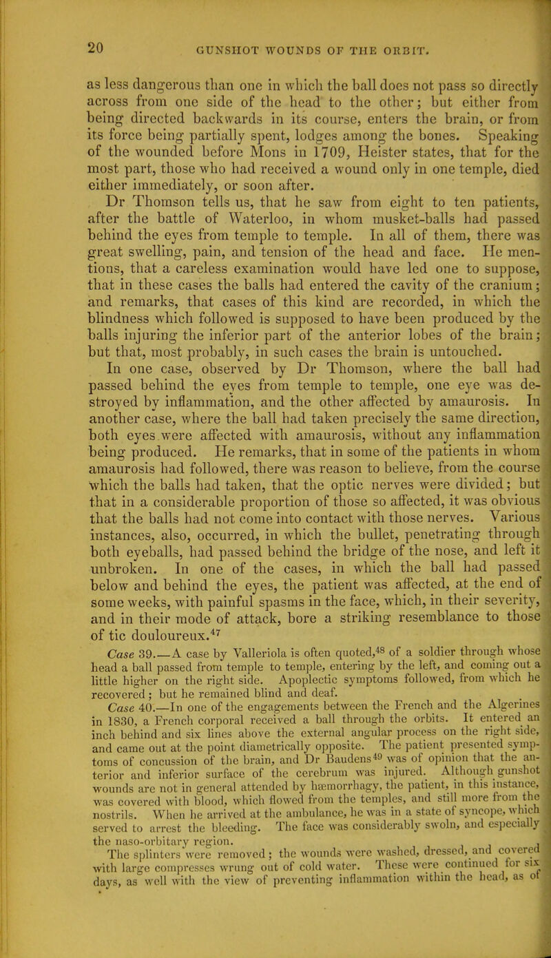 as less dangerous than one in which the ball does not pass so directly across from one side of the head to the other; but either from being directed backwards in its course, enters the brain, or from its force being partially spent, lodges among the bones. Speaking of the wounded before Mens in 1709, Heister states, that for the most part, those who had received a wound only in one temple, died either immediately, or soon after. Dr Thomson tells us, that he saw from eight to ten patients, after the battle of Waterloo, in whom musket-balls had passed behind the eyes from temple to temple. In all of them, there was great swelling, pain, and tension of the head and face. He men- tions, that a careless examination would have led one to suppose, that in these cases the balls had entered the cavity of the cranium; and remarks, that cases of this kind are recorded, in which the blindness which followed is supposed to have been produced by the balls injuring the inferior part of the anterior lobes of the brain; but that, most probably, in such cases the brain is untouched. In one case, observed by Dr Thomson, where the ball had passed behind the eyes from temple to temple, one eye was de- stroyed by inflammation, and the other affected by amaurosis. In another case, where the ball had taken precisely the same direction, both eyes were affected with amaurosis, without any inflammation being produced. He remarks, that in some of the patients in whom amaurosis had followed, there was reason to believe, from the course which the balls had taken, that the optic nerves were divided; but that in a considerable proportion of those so affected, it was obvious that the balls had not come into contact with those nerves. Various instances, also, occurred, in which the bullet, penetrating through both eyeballs, had passed behind the bridge of the nose, and left it unbroken. In one of the cases, in which the ball had passed below and behind the eyes, the patient was affected, at the end of some weeks, with painful spasms in the face, which, in their severity, and in their mode of attack, bore a striking resemblance to those of tic douloureux.^'^ Case 39 A case by Valleriola is often quoted,48 of a soldier through whose head a ball passed from temple to temple, entering by the left, and coming out a little higher on the right side. Apoplectic symptoms followed, from which he recovered ; but he remained blind and deaf. Case 40.—In one of the engagements between the French and the Algerines in 1830, a French corporal received a ball through the orbits. It entered an inch behind and six hnes above the external angular process on the right side, and came out at the point diametrically opposite. The patient presented symp- toms of concussion of the brain, and Dr Baudens*^ was of opinion that the an- terior and inferior surface of the cerebrum was injured. Although gunshot wounds are not in general attended by hsemorrhagy, the patient, in this mstanc^e. was covered with blood, which flowed from the temples, and still more from the nostrils. When he arrived at the ambulance, he was in a state of syncope, which served to arrest the bleetling. The face was considerably swoln, and especially the naso-orbitary region. , The splinters were removed; the wounds were washed, dressed, and covered with large compresses wrung out of cold water. These were continued for six days, as well with the view of preventing inflammation within the head, as oi