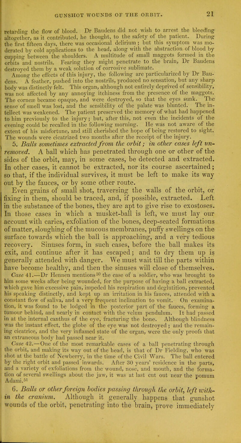 etavdino- the flow of blood. Dr Baudens did not wish to arrest the bleeding altogether, as it contributed, he thought, to the safety of the patient. During the first fifteen days, there was occasional deliiium ; but this symptom was mo- derated by cold applications to the head, along with the abstraction of blood by cupping between the shoulders. A multitude of small maggots formed in the orbits and nostrils. Fearing they might penetrate to the brain, Dr Baudens destroyed them by a weak solution of corrosive sublimate. Among the effects of this injury, the following are particularized by Dr Bau- dens. A feather, pushed into the nostrils, produced no sensation, but any sharp body was distinctly felt. This organ, although not entirely deprived of sensibility, was not affected by any annoying itchiness from the presence of the maggots. The cornese became opaque, and were destroyed, so that the eyes sunk. The 1 sense of smell was lost, and the sensibility of the palate was blunted. The in- tellect was weakened. The patient preserved the memory of what had happened to him previously to the injury; but, after this, not even the incidents of the evening could be recalled in the following morning. He was not aware of the extent of his misfortune, and still cherished the hope of being restored to sight. The wounds were cicatrized two months after the receipt of the injury. 5. Balls sometimes extracted from the orhit; in other cases left vn- removed. A ball which has penetrated through one or other of the sides of the orbit, may, in some cases, be detected and extracted. In other cases, it cannot be extracted, nor its course ascertained; I so that, if the individual survives, it must be left to make its way ! out by the fauces, or by some other route. i Even grains of small shot, traversing the walls of the orbit, or fixing in them, should be traced, and, if possible, extracted. Left in the substance of the bones, they are apt to give rise to exostoses. In those cases in which a musket-ball is left, we must lay our I account with caries, exfoliation of the bones, deep-seated formations of matter, sloughing of the mucous membranes, puffy swellings on the surface towards which the ball is approaching, and a very tedious recovery. Sinuses form, in such cases, before the ball makes its exit, and continue after it has escaped; and to dry them up is I generally attended with danger. We must wait till the parts within have become healthy, and then the sinuses will close of themselves. Case 41.—Dr Hennen mentions the case of a soldier, who was brought to him some weeks after being wounded, for the purpose of having a ball extracted, which gave him excessive pain, impeded his respiration and deglutition, prevented I his speaking distinctly, and kept up an irritation in his fauces, attended with a i constant flow of saliva, and a very frequent inclination to vomit. On examina- tion, it was found to be lodged in the posterior part of the fauces, forming a tumour behind, and nearly in contact with the velum pendulum. It had passed in at the internal canthus of the eye, fracturing the bone. Although blindness was the instant eff'ect, the globe of the eye was not destroyed; and the remain- : ing cicatrice, and the very inflamed state of the organ, were the only proofs that an extraneous body had passed near it. Case 42.—One of the most remarkable cases of a ball penetrating through < the orbit, and making its way out of the head, is that of Dr Fielding, who was ! shot at the battle of Newberry, in the time of the Civil Wars. The ball entered by the right orbit and passed inwards. After 30 years' residence in the parts, ' and a variety of exfoliations from the wound, nose, and mouth, and the forma- tion of several swellings about the jaw, it was at last cut out near the pomum Adami.51 6. Balls or other foreign bodies passing through the orbit, left with- i in the cranium. Although it generally happens that gunshot wounds of the orbit, penetrating into the brain, prove immediately