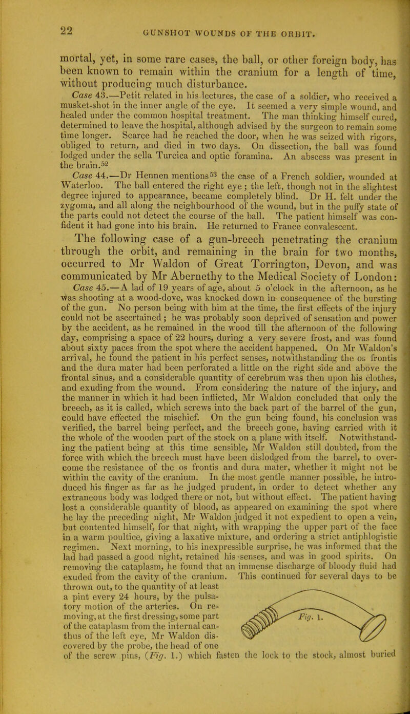 mortal, yet, in some rare cases, the ball, or other foreign body, has been known to remain within the cranium for a length of time, without producing much disturbance. Case 43.—Petit related in liis lectures, the case of a soldier, who received a musket-shot in the inner angle of the eye. It seemed a very simple wound, and healed under the common hospital treatment. The man thinking himself cured, determined to leave the hospital, although advised by the surgeon to remain some time longer. Scarce had he reached the door, when he was seized with rigors, obliged to return, and died in two days. On dissection, the ball M'as found lodged under the sella Turcica and optic foramina. An abscess was present in the brain.52 Case 44.—Dr Hennen mentions the case of a French soldier, wounded at Waterloo. The ball entered the right eye; the left, though not in the slightest degree injured to appearance, became completely blind. Dr H. felt under the zygoma, and all along the neighbourhood of the wound, but in the puffy state of the parts could not detect the course of the ball. The patient himself was con- fident it had gone into his brain. He returned to France convalescent. The following case of a gun-breech penetrating the cranium through the orbit, and remaining in the brain for two months, occurred to Mr Waldon of Great Torrington, Devon, and was communicated, by Mr Abernethy to the Medical Society of London: Case 45.—A lad of 19 years of age, about 5 o'clock in the afternoon, as he was shooting at a wood-dove, was knocked down in consequence of the bursting of the gun. No person being with him at the time, the first effects of the injury could not be ascertained; he was probably soon deprived of sensation and power by the accident, as he remained in the wood till the afternoon of the following day, comprising a space of 22 hours, during a very severe fi-ost, and was found about sixty paces from the spot where the accident happened. On Mr Waldon's arrival, he found the patient in his perfect senses, notwithstanding the ot. frontis and the dura mater had been perforated a little on the right side and above the frontal sinus, and a considerable quantity of cerebrum was then upon his clothes, and exuding from the wound. From considering the nature of the injury, and the manner in which it had been inflicted, Mr Waldon concluded that only the breech, as it is called, which screws into the back part of the barrel of the gun, could have effected the mischief. On the gun being found, his conclusion was verified, the barrel being perfect, and the breech gone, having carried vAth it the whole of the wooden part of the stock on a plane with itself. Notwithstand- ing the patient being at this time sensible, Mr Waldon still doubted, from the force with which the breech must have been dislodged from the barrel, to over- come the resistance of the os frontis and dura mater, whether it might not be within the cavity of the cranium. In the most gentle manner possible, he intro- duced his finger as far as he judged prudent, in order to detect whether any extraneous body was lodged there or not, but without effect. The patient having lost a considerable quantity of blood, as appeared on examining the spot where he lay the preceding night, Mr Waldon judged it not expedient to open a vein, but contented himself, for that night, with wrapping the upper part of the face in a warm poultice, giving a laxative mixture, and ordering a strict antiphlogistic regimen. Next morning, to his inexpressible surprise, he was informed that the lad had passed a good night, retained his-senses, and was in good spirits. On removing the cataplasm, he found that an immense discharge of bloody fluid had exuded from the cavity of the cranium. This continued for several days to be thrown out, to the quantity of at least a pint every 24 hours, by the pulsa- tory motion of the arteries. On re- moving, at the first dressing, some part of the cataplasm from the internal can- thus of the left eye, Mr Waldon dis- covered by the probe, the head of one of the screw ])ins, {Fig. 1.) which fasten the lock to the stock, almost buried