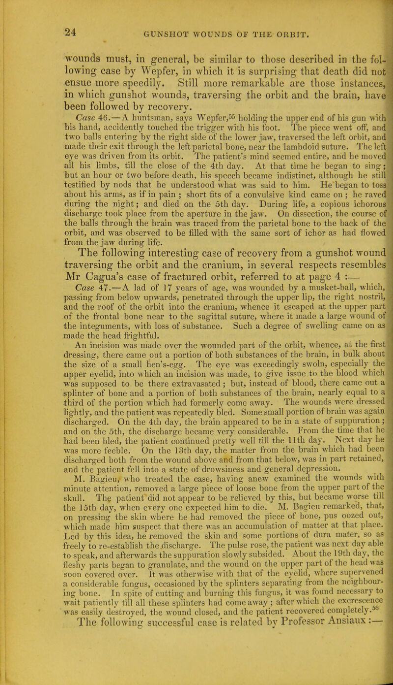 wounds must, in general, be similar to those described in the fol- lowing case by Wepfer, in which it is surprising that death did not ensue more speedily. Still more remarkable are those instances, in which gunshot wounds, traversing the orbit and the brain, have been followed by recovery. Case 46.—A huntsman, says Wepfer,55 holding the upper end of his gun with his hand, accidently touched the trigger with his foot. The piece went off, and two balls entering by the right side of the lower jaw, traversed the left orbit, and made their exit through the left parietal bone, near the lambdoid suture. The left eye was driven from its orbit. The patient's mind seemed entire, and he moved all his limbs, till the close of the 4th day. At that time he began to sing; but an hour or two before death, his speech became indistinct, although he still testified by nods that he understood what was said to him. He began to toss about his arms, as if in pain ; short fits of a convulsive kind came on ; he raved during the night; and died on the 5th day. During life, a copious ichorous discharge took place from the aperture in the jaw. On dissection, the course of the balls through the brain was traced from the parietal bone to the back of the orbit, and was observed to be filled with the same sort of ichor as had flowed from the jaw during life. The following interesting case of recovery from a gunshot wound traversing the orbit and the cranium, in several respects resembles Mr Cagua's case of fractured orbit, referred to at page 4 :— Case 47.—A lad of 17 years of age, was wounded by a musket-ball, which, passing from below upwards, peneti'ated through the upper lip, the right nostril, and the roof of the orbit into the cranium, whence it escaped at the upper part of the frontal bone near to the sagittal suture, where it made a large wound of the integuments, with loss of substance. Such a degree of swelling came on as made the head frightful. An incision was made over the wounded part of the orbit, whence, ai the first dressing, there came out a portion of both substances of the brain, in bulk about the size of a small hen's-egg. The eye was exceedingly swoln, especially the upper eyelid, into which an incision was made, to give issue to the blood which was supposed to be there extravasated; but, instead of blood, there came out a splinter of bone and a portion of both substances of the brain, nearly equal to a third of the portion which had formerly come away. The wounds were dressed lightly, and the patient was repeatedly bled. Some small portion of brain was again discharged. On the 4th day, the brain appeared to be in a state of suppuration ; and on the 5th, the discharge became very considerable. From the time that he had been bled, the patient continued pretty well till the 11 th day. Next day he was more feeble. On the 13th day, the matter from the brain which had been discharged both from the wound above and from that below, w^as in part retained, and the patient fell into a state of drowsiness and general depression. M. Bagieu, who treated the case, having anew examined the wounds with minute attention, removed a large piece of loose bone from the upper part of the skull. The patient did not appear to be relieved by this, but became worse till the 15th day, when every one expected him to die. M. Bagieu remarked, that, on pressing the skin where he had removed the piece of bone, pus oozed out, which made him suspect that there was an accumulation of matter at that place. Led by this idea, he removed the skin and some portions of dura mater, so a freely to re-establish the .discharge. The pulse rose, the patient was next day abl to speak, and afterwards the suppuration slowly subsided. About the 19th day, th fleshy parts began to granulate, and the wound on the upper part of the head w soon covered over. It was otherwise with that of the eyelid, where supervened a considerable fungus, occasioned by the splinters separating from the neighbour- ing bone. In spite of cutting and burning this fungus, it was found necessary t wait patiently till all these splinters had come away ; after which the excrescence was easily destroyed, the wound closed, and the patient recovered completely.^ The following successful case is related by Professor Ansiaux:—