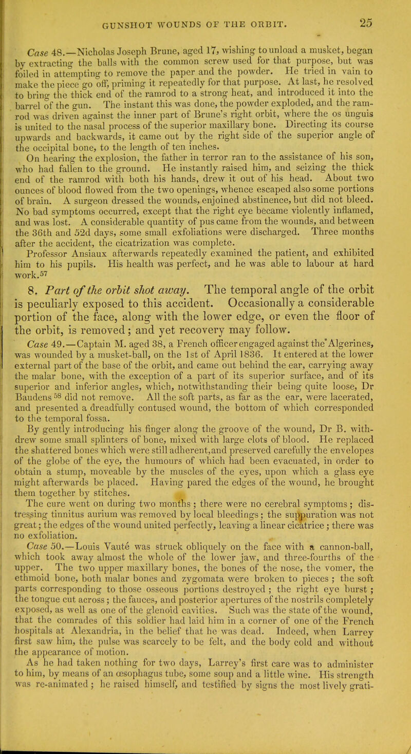 Case 48.—Nicholas Joseph Brune, aged 17, wishing to unload a musket, began by extracting the balls with the common screw used for that purpose, but was foiled in attempting to remove the paper and the powder. He tried in vain to make the piece go oft', priming it repeatedly for that purpose. At last, he resolved to bring the thick end of the ramrod to a strong heat, and introduced it into the barrel of the gun. The instant this was done, the powder exploded, and the ram- ' rod was driven against the inner part of Brune's right orbit, where the os unguis is united to the nasal process of the superior maxillary bone. Directing its course upwards and backwards, it came out by the right side of the superior angle of the occipital bone, to the length of ten inches. On hearing the explosion, the father in terror ran to the assistance of his son, who had fallen to the ground. He instantly raised him, and seizing the thick end of the ramrod with both his hands, drew it out of his head. About two ounces of blood flowed from the two openings, whence escaped also some portions of brain. A surgeon dressed the wounds, enjoined abstinence, but did not bleed. No bad symptoms occurred, except that the right eye became violently inflamed, and was lost. A considerable quantity of pus came from the wounds, and between the 36th and 52d days, some small exfoliations were discharged. Three months after the accident, the cicatrization was complete. Professor Ansiaux afterwards repeatedly examined the patient, and exhibited him to his pupils. His health was perfect, and he was able to labour at hard work. 5''' 8. Part of the orbit shot away. The temporal angle of the orbit is peculiarly exposed to this accident. Occasionally a considerable portion of the face, along with the lower edge, or even the floor of the orbit, is removed; and yet recovery may follow. Case 49.—Captain M. aged 38, a French officer engaged against the'Algerines, was wounded by a musket-ball, on the 1st of April 1836. It entered at the lower external part of the base of the orbit, and came out behind the ear, carrying away the malar bone, with the exception of a part of its superior surface, and of its superior and inferior angles, which, notwithstanding their being quite loose, Dr Baudens did not remove. All the soft parts, as far as the ear, were lacerated, and presented a dreadfully contused wound, the bottom of which corresponded to the temporal fossa. By gently introducing his finger along the groove of the wound, Dr B. with- drew some small splinters of bone, mixed with large clots of blood. He replaced the shattered bones which were still adherent,and preserved carefully the envelopes of the globe of the eye, the humours of which had been evacuated, in order to obtain a stump, moveable by the muscles of the eyes, upon which a glass eye might afterwards be placed. Having pared the edges of the wound, he brought them together by stitches. The cure went on during two months ; there were no cerebral symptoms ; dis- tressing tinnitus aurium was removed by local bleedings; the suppuration was not great; the edges of the wound united perfectly, leaving a linear cicatrice; there was no exfoliation. Case 50.—Louis Vaute was struck obliquely on the face with a cannon-ball, which took away almost the whole of the lower jaw, and three-fourths of the upper. The two upper maxillary bones, the bones of the nose, the vomer, the ethmoid bone, both malar bones and zygomata were broken to pieces ; the soft parts corresponding to those osseous portions destroyed ; the right eye burst; the tongue cut across; the fauces, and posterior apertures of the nostrils completely exposed, as well as one of the glenoid cavities. Such was the state of the wound, that the comrades of this soldier had laid him in a corner of one of the French hospitals at Alexandria, in the behef that he was dead. Indeed, when Larrey first saw him, the pulse was scarcely to be felt, and the body cold and without the appearance of motion. As he had taken nothing for two days, Larrey's first care was to administer to him, by means of an oesophagus tube, some soup and a little wine. His strength was rc-animated ; he raised himself, and testified by signs the most lively grati-