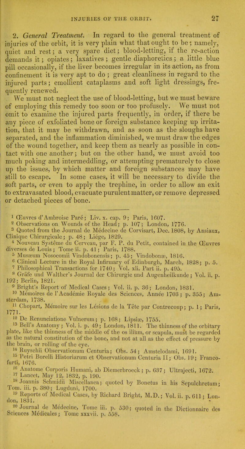 j 2. General Treatment. In regard to the general treatment of injuries of the orbit, it is very plain what that ought to be; namely, quiet and rest; a very spare diet; blood-letting, if the re-action , demands it; opiates; laxatives; gentle diaphoretics; a little blue i pill occasionally, if the liver becomes irregular in its action, as from confinement it is very apt to do ; great cleanliness in regard to the injured parts; emollient cataplasms and soft light dressings, fre- quently renewed. We must not neglect the use of blood-letting, but we must beware of employing this remedy too soon or too profusely. We must not omit to examine the injured parts frequently, in order, if there be any piece of exfoliated bone or foreign substance keeping up irrita- tion, that it may be withdrawn, and as soon as the sloughs have separated, and the inflammation diminished, we must draw the edges of the wound together, and keep them as nearly as possible in con- I tact with one another; but on the other hand, we must avoid too much poking and intermeddling, or attempting prematurely to close up the issues, by which matter and foreign substances may have still to escape. In some cases, it will be necessary to divide the soft parts, or even to apply the trephine, in order to allow an exit to extravasated blood, evacuate purulent matter, or remove depressed or detached pieces of bone. 1 CEuvres d'Ambroise Pare; Liv. x. cap. 9; Paris, 1607. 2 Observations on Wounds of the Head; p. 107; London, 1776. 3 Quoted from the Journal de Medecine de Corvisart, Dec. 1808, by Ansiaux, Clinique Chirurgicale; p. 48; Liege, 1829. * Nouveau Systeme du Cerveau, par F. P. du Petit, contained in the CEuvres diverses de Louis; Tome ii. p. 41; Paris, 1788. s Musffium Nosocomii Vindobonensis; p. 45; Vindobonse, 1816. 6 Clinical Lecture in the Royal Infirmary of Edinburgh, March, 1828; p. 5. Philosophical Transactions for 1740; Vol. xU. Part ii. p. 495. ^ Grafe und Walther's Journal der Chirurgie und Augenheilkunde; Vol. ii. p. 192; Berlin, 1821. 9 Bright's Report of Medical Cases; Vol. ii. p. 36; London, 1831. 10 Memoires de 1'Academic Royale des Sciences, Annee 1703; p. 355; Am- sterdam, 1738. 11 Chopart, Memoire sur les Lesions de la Tete par Contrecoun: p. 1; Paris, 1771. 1 ' 1^ ' 12 De Renunciatione Vulnernm; p. 168; Lipsiae, 1755. 13 Bell's Anatomy ; Vol. i. p. 49; London, 18II. The thinness of the orbitary plate, like the thinness of the middle of the os ilium, or scapula, must be regarded as the natural constitution of the bone, and not at all as the effect of pressure by the brain, or rolling of the eye. 1* Ruyschii Observationum Centuria; Obs. 54; Amstelodami, 1691. 1^ Petri Borelli Historiarum et Observationum Centuria II; Obs. 19; Franco- furti, 1676. 16 Anatome Corporis Humani, ab Diemerbroeck; p. 637; Ultrajecti, 1672. 17 Lancet, May 12, 1832, p. 190. 18 Joannis Schmidii Miscellanea; quoted by Bonetus in his Sepulchretum • Tom. iii. p. 380; Lugduni, 1700. ' 19 Reports of Medical Cases, by Richard Bright, M.D.; Vol. ii. p. 611 • Lon- don, 1831. ^ ' • '^Journal de Medecine, Tome iii. p. 530; quoted in the Dictionnaire des Sciences Medicales; Tome xxxvii, p. 558.