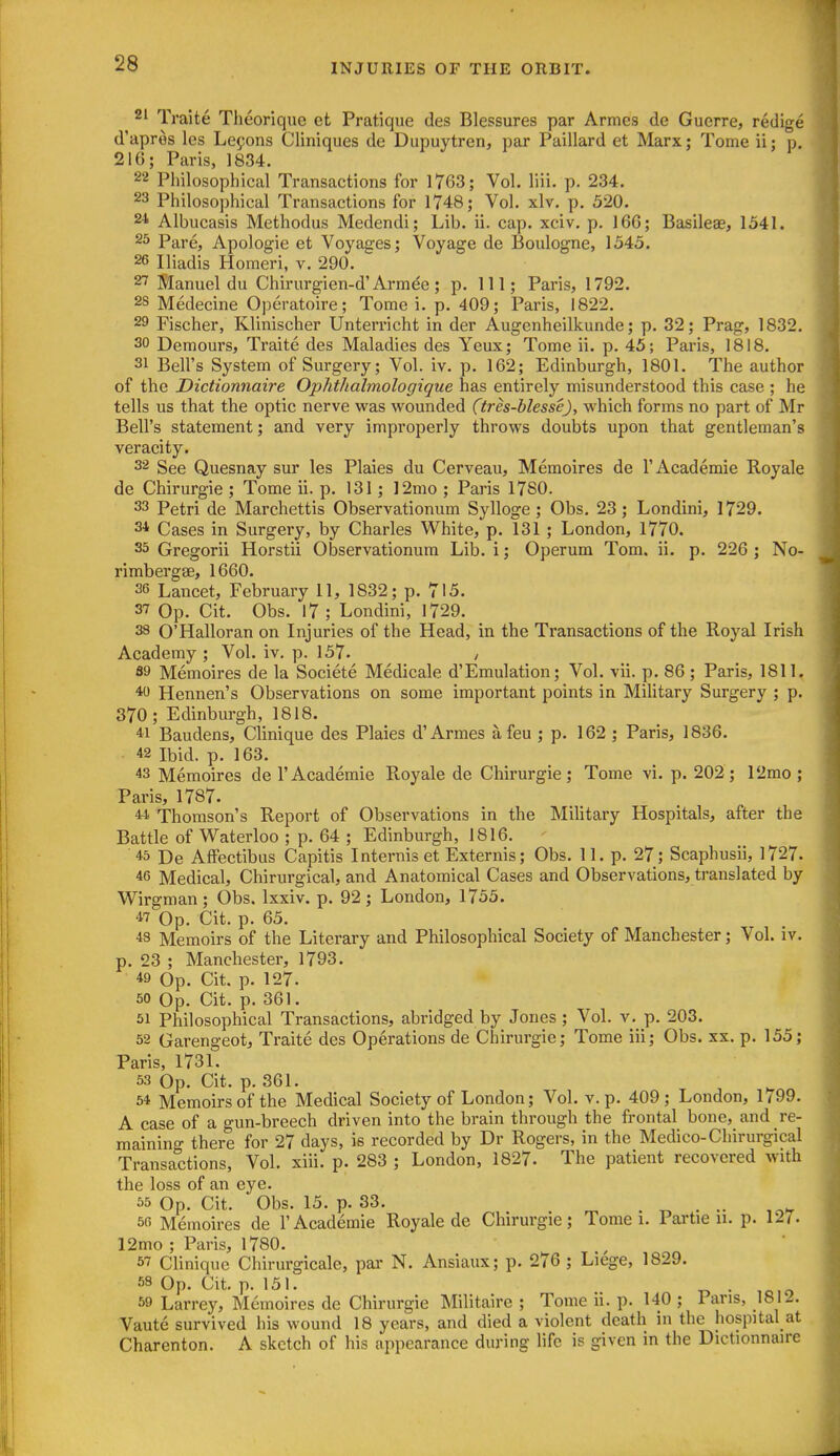 21 Traite Theorique et Pratique des Blessures par Armes de Guerre, redige d'apros les Lemons Cliniques de Dupuytren, par Paillard et Marx; Tome ii; p. 216; Paris, 1834. 22 Philosophical Transactions for 1763; Vol. liii. p. 234. 23 Philosophical Transactions for 1748; Vol. xlv. p. 520. 24 Albucasis Methodus Medendi; Lib. ii. cap. xciv. p. 166; Basileae, 1541. 23 Pare, Apologie et Voyages; Voyage de Boulogne, 1545. 26 Iliadis Homeri, v. 290. 2T Manuel du Chirurgien-d'Armee; p. Ill; Paris, 1792. 25 Medecine Operatoire; Tome i. p. 409; Paris, 1822. 29 Fischer, Klinischer Unterricht in der Augenheilkunde; p. 32; Prag, 1832. 30 Demours, Traite des Maladies des Yeux; Tome ii. p. 45; Paris, 1818. 31 Bell's System of Surgery; Vol. iv. p. 162; Edinburgh, 1801. The author of the Dictionnaire Ophthalmologique has entirely misunderstood this case ; he tells us that the optic nerve was wounded (tres-hlesse), which forms no part of Mr Bell's statement; and very improperly throws doubts upon that gentleman's veracity. 32 See Quesnay sur les Plaies du Cerveau, Memoires de 1'Academic Royale de Chirurgie ; Tome ii. p. 131; 12mo ; Paris 17S0. 33 Petri de Marchettis Observationum Sylloge ; Obs. 23; Londini, 1729. 34 Cases in Surgery, by Charles White, p. 131 ; London, 1770. 35 Gregorii Horstii Observationum Lib. i; Operum Tom. ii. p. 226 ; No- rimbergse, 1660. 36 Lancet, February 11, 1832; p. 715. 37 Op. Cit. Obs. 17; Londini, 1729. 38 O'Halloran on Injuries of the Head, in the Transactions of the Royal Irish Academy; Vol. iv. p. 157. / 89 Memoires de la Societe Medicale d'Emulation; Vol. vii. p. 86 ; Paris, 1811. 40 Hennen's Observations on some important points in Military Surgery ; p. 370 ; Edinburgh, 1818. 41 Baudens, Clinique des Plaies d'Armes a feu ; p. 162 ; Paris, 1836. 42 Ibid. p. 163. 43 Memoires de 1'Academic Royale de Chirurgie; Tome vi. p. 202; 12mo ; Paris, 1787. 44 Thomson's Report of Observations in the Military Hospitals, after the Battle of Waterloo ; p. 64 ; Edinburgh, 1816. 45 De Affectibus Capitis Internis et Externis; Obs. 11. p. 27; Scaphusii, 1727. 46 Medical, Chirurgical, and Anatomical Cases and Observations, translated by Wirgman; Obs. Ixxiv. p. 92; London, 1755. 47 Op. Cit. p. 65. 43 Memoirs of the Literary and Philosophical Society of Manchester; Vol. iv. p. 23 ; Manchester, 1793. 49 Op. Cit. p. 127. 50 Op. Cit. p. 361. 51 Philosophical Transactions, abridged by Jones; Vol. v. p. 203. 52 Garengeot, Traite des Operations de Chirurgie; Tome iii; Obs. xx. p. 155; Paris, 1731. 53 Op. Cit. p. 361. 64 Memoirs of the Medical Society of London; Vol. v. p. 409; London, 1/99. A case of a gun-breech driven into the brain through the frontal bone, and re- maining there for 27 days, is recorded by Dr Rogers, in the Medico-Chirurgical Transactions, Vol. xiii. p. 283 ; London, 1827. The patient recovered with the loss of an eye. 55 Op. Cit. Obs. 15. p. 33. „ . .. 66 Memoires de I'Academie Royale de Clnrurgie; Tome i. Par tie u. p. 127. I2mo ; Paris, 1780. 57 Clinique Chirurgicale, par N. Ansiaux; p. 276 ; Liege, 1829. 58 Op. Cit. p. 151. „ . ^ 59 Larrey, Memoires de Chirurgie Militaire ; Tome ii. p. 140 ; Pans, 1812. Vaute survived his wound 18 years, and died a violent death in the hospital at Charenton. A sketch of his appearance during life is given in the Dictionnaire