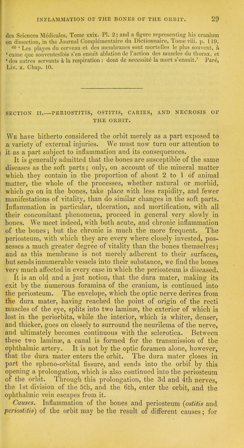 des Sciences Medicales, Tome xxix. PI. 2; and a figure representing his cranium on dissection, in the Journal Complementaire du Dictionnaire, Tome viii. p. 119. 60 ' Les playes du cerveau et des membranes sont mortelles le plus souvent, a * cause que souventesfois s'en ensuit ablation de Taction des muscles du thorax, et * * des autres servants a la respiration : dont de necessite la mort s'ensuit.' Pare, Liv. X. Chap. 10. SECTION II.—PERIOSTITIS, OSTITIS, CARIES, AND NECROSIS OF THE ORBIT. ' We have hitherto considered the orbit merely as a part exposed to a variety of external injuries. We must now turn our attention to j it as a part subject to inflammation and its consequences. It is generally admitted that the bones are susceptible of the same ! diseases as the soft parts; only, on account of the mineral matter which they contain in the proportion of about 2 to 1 of animal matter, the whole of the processes, whether natural or morbid, I which go on in the bones, take place with less rapidity, and fewer manifestations of vitality, than do similar changes in the soft parts. Inflammation in particular, ulceration, and mortification, with all their concomitant phenomena, proceed in general very slowly in bones. We meet indeed, with both acute, and chronic inflammation of the bones; but the chronic is much the more frequent. The periosteum, with which they are every where closely invested, pos- sesses a much greater degree of vitality than the bones themselves; and as this membrane is not merely adherent to their surfaces, but sends innumerable vessels into their substance, we find the bones very much affected in every case in which the periosteum is diseased. It is an old and a just notion, that the dura mater, making its exit by the numerous foramina of the cranium, is continued into the periosteum. The envelope, which the optic nerve derives from the dura mater, having reached the point of origin of the recti muscles of the eye, splits into two laminae, the exterior of which is lost in the periorbita, while the interior, which is whiter, denser, and thicker, goes on closely to surround the neurilema of the nerve, and ultimately becomes continuous with the sclerotica. Between these two laminae, a canal is formed for the transmission of the ophthalmic artery. It is not by the optic foramen alone, however, that the dura mater enters the orbit. The dura mater closes in part the spheno-orbital fissure, and sends into the orbit by this opening a prolongation, which is also continued into the periosteum of the orbit. Through this prolongation, the 3d and 4th nerves, the 1st division of the 5th, and the 6th, enter the orbit, and the ophthalmic vein escapes from it. Causes. Inflammation of the bones and periosteum {ostitis and periostitis) of the orbit may be the result of different causes; for