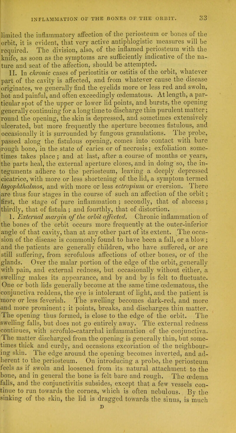 limited the inflammatory afFection of the periosteum or bones of the orbit, it is evident, that very active antiphlogistic measures will be required. The division, also, of the inflamed periosteum with the knife, as soon as the symptoms are sufficiently indicative of the na- ture and seat of the aflection, should be attempted. II. In chronic cases of periostitis or ostitis of the orbit, whatever part of the cavity is aff'ected, and from whatever cause the disease originates, we generally find the eyelids more or less red and swoln, hot and painful, and often exceedingly oedematous. At length, a par- ticular spot of the upper or lower lid points, and bursts, the opening generally continuing for a longtime to discharge thin purulent matter; round the opening, the skin is depressed, and sometimes extensively ulcerated, but more frequently the aperture becomes fistulous, and occasionally it is surrounded by fungous granulations. The probe, passed along the fistulous opening, comes into contact with bare irough bone, in the state of caries or of necrosis; exfoliation some- times takes place; and at last, after a course of months or years, the parts heal, the external aperture closes, and in doing so, the in- teguments adhere to the periosteum, leaving a deeply depressed cicatrice, with more or less shortening of the lid, a symptom termed lagophthalmos, and with more or less ectropium or eversion. There are thus four stages in the course of such an afi'ection of the orbit; first, the stage of pure inflammation ; secondly, that of abscess; thirdly, that of fistula ; and fourthly, that of distortion. 1. External margin of the orbit affected. Chronic inflammation of the bones of the orbit occurs more frequently at the outer-inferior angle of that cavity, than at any other part of its extent. The occa- sion of the disease is commonly found to have been a fall, or a blow; and the patients are generally children, who have sufl'ered, or are still suff'ering, from scrofulous aff'ections of other bones, or of the glands. Over the malar portion of the edge of the orbit, generally with pain, and external redness, but occasionally without either, a swelling makes its appearance, and by and by is felt to fluctuate. One or both lids generally become at the same time oedematous, the conjunctiva reddens, the eye is intolerant of light, and the patient is more or less feverish. The swelling becomes dark-red, and more and more prominent; it points, breaks, and discharges thin matter. The opening thus formed, is close to the edge of the orbit. The swelling falls, but does not go entirely away. The external redness continues, with scrofulo-catarrhal inflammation of the conjunctiva. The matter discharged from the opening is generally thin, but some- times thick and curdy, and occasions excoriation of the neighbour- ing skin. The edge around the opening becomes inverted, and ad- herent to the periosteum. On introducing a probe, the periosteum feels as if swoln and loosened from its natural attachment to the bone, and in general the bone is felt bare and rough. The oedema falls, and the conjunctivitis subsides, except that a few vessels con- tinue to run towards the cornea, which is often nebulous. By the sinking of the skin, the lid is dragged towards the sinus, is much D