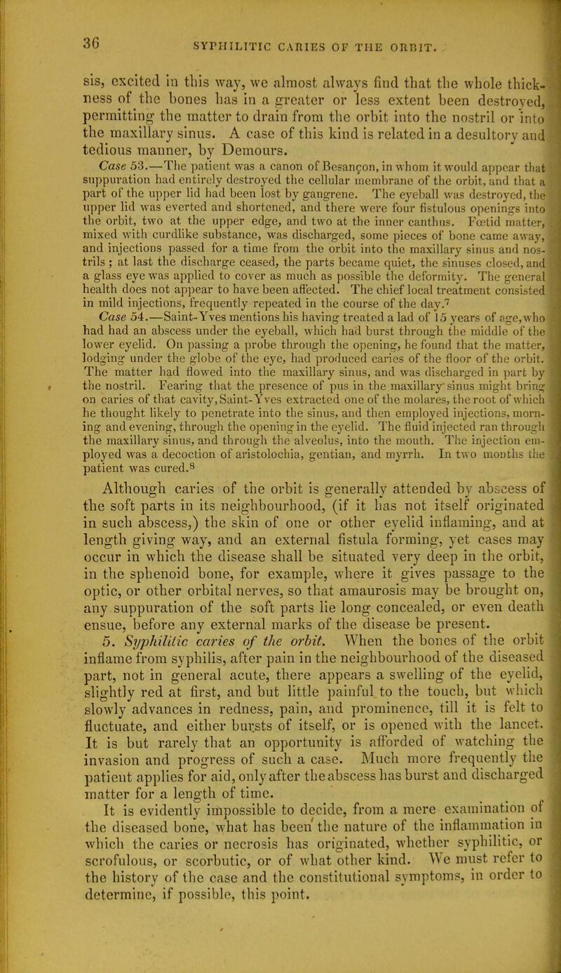 sis, excited in this way, we almost always find that the whole thick- ness of the bones has in a greater or less extent been destroyed, permitting the matter to drain from the orbit into the nostril or into the maxillary sinus. A case of this kind is related in a desultory and tedious manner, by Demours. Case 53.—The patient was a canon of Besanfon, in whom it would appear that suppuration had entirely destroyed the cellular membrane of the orbit, and that a part of the upper lid had been lost by gangrene. The eyeball was destroyed, the upper lid was everted and shortened, and there were four fistulous openings into the orbit, two at the upper edge, and two at the inner eanthus. Fretid matter, mixed with curdlike substance, was discharged, some pieces of bone came away, and injections passed for a time from the orbit into the maxillary sinus and nos- trils ; at last the discharge ceased, the parts became quiet, the sinuses closed, and a glass eye was applied to cover as much as possible the deformity. The general health does not appear to have been aiFected. The chief local treatment consisted in mild injections, frequently repeated in the course of the day.^ Case 54.—Saint-Yves mentions his having treated a lad of 15 years of age,who had had an abscess under the eyeball, which had burst through the middle of the lower eyelid. On passing a probe through the opening, he found that the matter, lodging under the globe of the eye, had produced caries of the floor of the orbit. The matter had flowed into the maxillary sinus, and was discharged in part by the nostril. Fearing that the presence of pus in the maxillary sinus might bring on caries of that cavity, Saint-Yves extracted one of the molares, the root of which he thought hkely to yjenetrate into the sinus, and then employed injections, morn- ing and evening, through the opening in the eyelid. The fluid injected ran through the maxillary sinus, and through the alveolus, into the mouth. The injection em- ployed was a decoction of aristolochia, gentian, and myrrh. In two months the patient was cured.^ Although caries of the orbit is generally attended by abscess of the soft parts in its neighbourhood, (if it has not itself originated in such abscess,) the skin of one or other eyelid inflaming, and at length giving way, and an external fistula forming, yet cases may occur in which the disease shall be situated very deep in the orbit, in the sphenoid bone, for example, where it gives passage to the optic, or other orbital nerves, so that amaurosis may be brought on, any suppuration of the soft parts lie long concealed, or even death ensue, before any external marks of the disease be present. 5. Syphilitic caries of the orbit. When the bones of the orbit inflame from syphilis, after pain in the neighbourhood of the diseased part, not in general acute, there appears a swelling of the eyelid, slightly red at first, and but little painful to the touch, but which slowly advances in redness, pain, and prominence, till it is felt to fluctuate, and either bursts of itself, or is opened with the lancet. It is but rarely that an opportunity is afforded of watching the invasion and progress of such a case. Much more frequently the patient applies for aid, only after the abscess has burst and discharged matter for a length of time. It is evidently impossible to decide, from a mere examination of the diseased bone, what has been the nature of the inflammation in which the caries or necrosis has originated, whether syphilitic, or scrofulous, or scorbutic, or of what other kind. We must refer to the history of the case and the constitutional symptoms, in order to determine, if possible, this point.