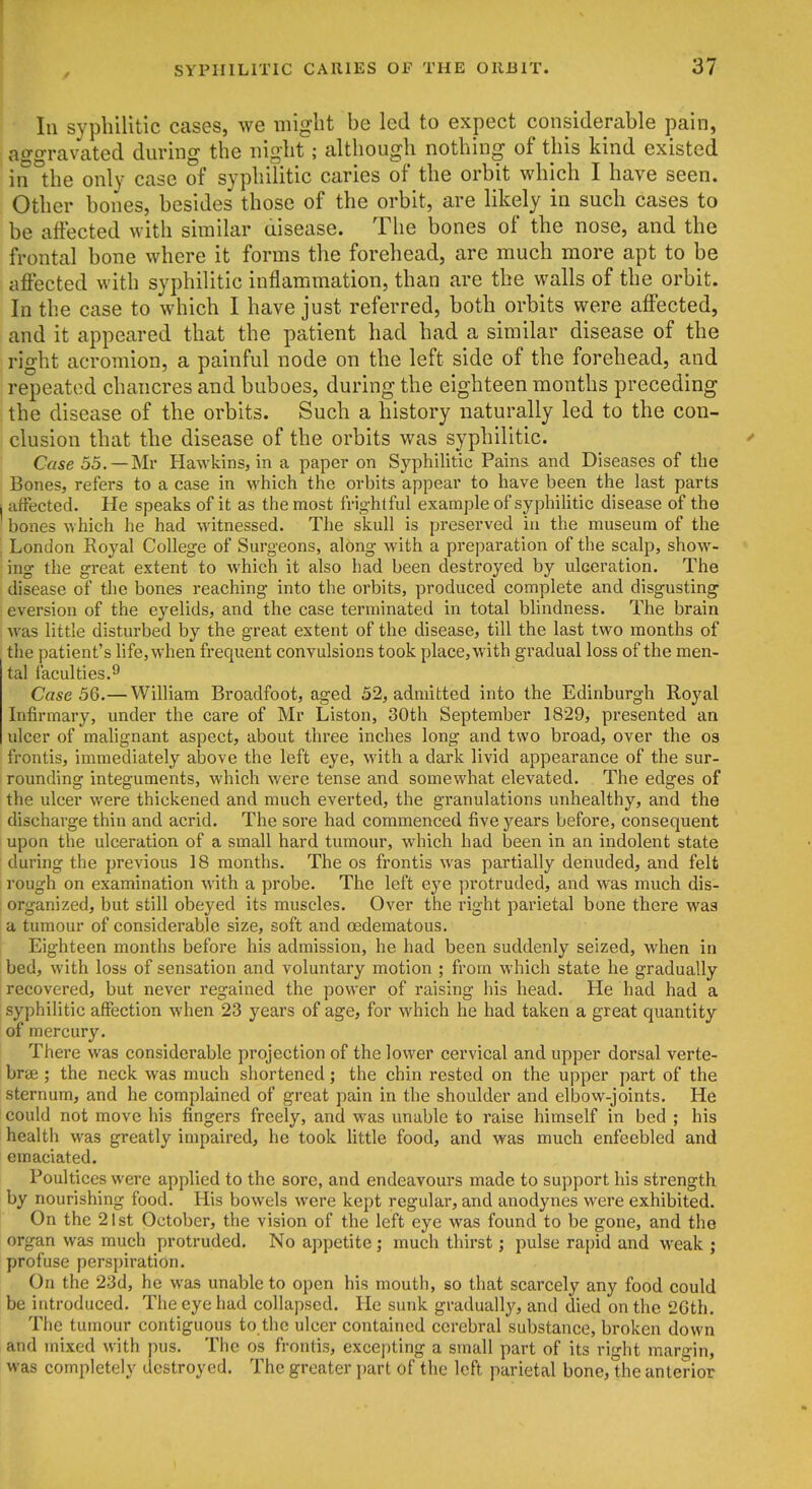 111 syphilitic cases, we might be led to expect considerable pain, ao-o-ravated during the night; although nothing of this kind existed in °the only case of syphilitic caries of the orbit which I have seen. Other bones, besides those of the orbit, are likely in such cases to be affected with similar aisease. The bones of the nose, and the frontal bone where it forms the forehead, are much more apt to be affected with syphilitic inflammation, than are the walls of the orbit. In the case to which I have just referred, both orbits were affected, and it appeared that the patient had had a similar disease of the right acromion, a painful node on the left side of the forehead, and repeated chancres and buboes, during the eighteen months preceding the disease of the orbits. Such a history naturally led to the con- clusion that the disease of the orbits was syphilitic. Case 55. —Ml- Hawkins, in a paper on Syphilitic Pains, and Diseases of the Bones, refers to a case in which the orbits appear to have been the last parts ■ affected. He speaks of it as the most frightful example of syphiUtic disease of the bones which he had witnessed. The skull is preserved iu the museum of the . London Royal College of Surgeons, along with a preparation of the scalp, show- ing the great extent to which it also had been destroyed by ulceration. The disease of the bones reaching into the orbits, produced complete and disgusting eversion of the eyelids, and the case terminated in total blindness. The brain was little disturbed by the great extent of the disease, till the last two months of the patient's life, when frequent convulsions took place, with gradual loss of the men- tal faculties.9 Case 56.— William Broadfoot, aged 52, admitted into the Edinburgh Royal Infirmary, under the care of Mr Liston, 30th September 1829, presented an ulcer of malignant aspect, about three inches long and two broad, over the os frontis, immediately aloove the left eye, with a dark livid appearance of the sur- rounding integuments, which were tense and somewhat elevated. The edges of the ulcer were thickened and much everted, the granulations unhealthy, and the discharge thin and acrid. The sore had commenced five years before, consequent upon the ulceration of a small hard tumour, which had been in an indolent state during the previous 18 months. The os frontis was partially denuded, and felt rough on examination with a probe. The left eye protruded, and was much dis- ; organized, but still obeyed its muscles. Over the right parietal bone there wag a tumour of considerable size, soft and oedematous. Eighteen months before his admission, he had been suddenly seized, when in bed, with loss of sensation and voluntary motion ; from which state he gradually recovered, but never regained the power of raising his head. He had had a syphilitic affection when 23 years of age, for which he had taken a great quantity of mercury. There was considerable projection of the lower cervical and upper dorsal verte- brae ; the neck was much shortened; the chin rested on the upper part of the sternum, and he complained of great pain in the shoulder and elbow-joints. He could not move his fingers freely, and was unable to raise himself in bed ; his health was greatly impaired, he took little food, and was much enfeebled and emaciated. Poultices were applied to the sore, and endeavours made to support his strength by nourishing food. His bowels were kept regular, and anodynes were exhibited. On the 21st October, the vision of the left eye was found to be gone, and the organ was much protruded. No appetite ; much thirst; pulse rapid and weak ; profuse perspiration. On the 23d, he was unable to open his mouth, so that scarcely any food could be introduced. The eye had collapsed. He sunk gradually, and died on the 2Gth. The tumour contiguous to the ulcer contained cerebral substance, broken down and mixed with pus. The os frontis, excepting a small part of its right margin, was completely destroyed. The greater part of the left parietal bone, the anterior