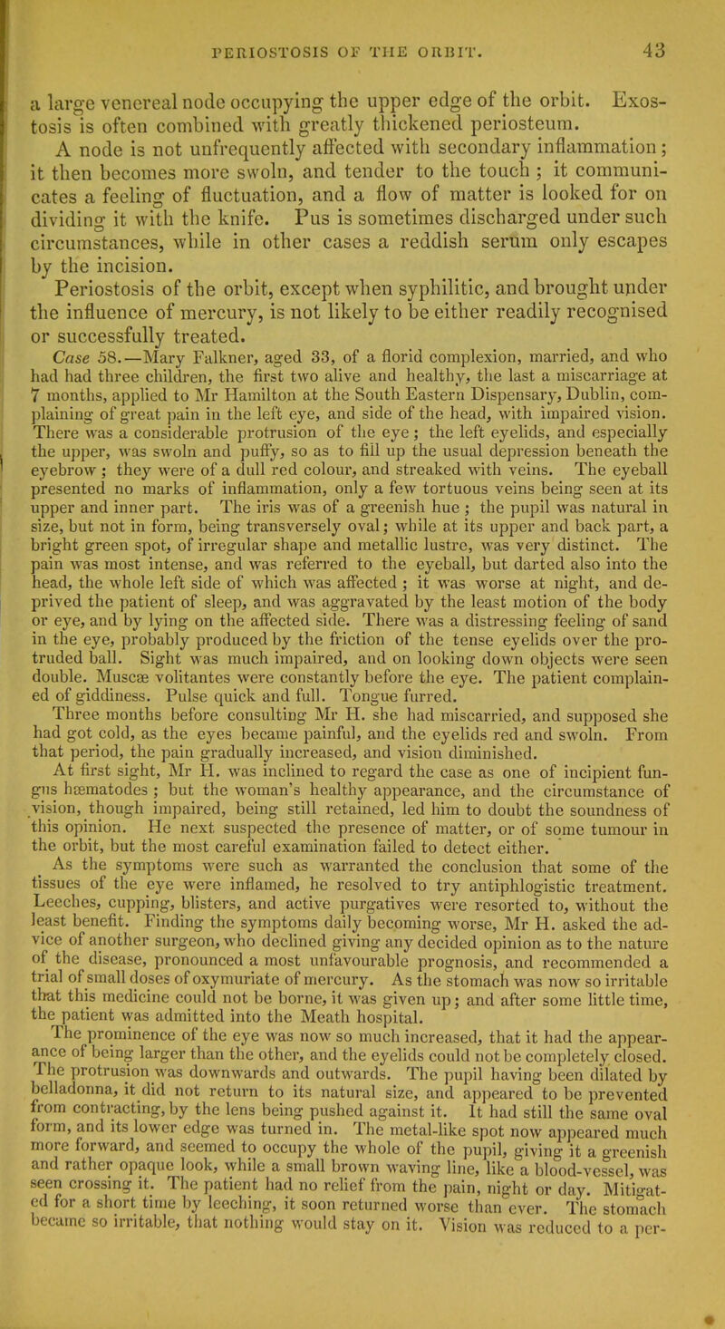 a large venereal node occupying the upper edge of the orbit. Exos- tosis is often combined with greatly tliickened periosteum. A node is not unfrequently affected with secondary inflammation; it then becomes more swoln, and tender to the touch ; it communi- cates a feeling of fluctuation, and a flow of matter is looked for on dividing it with the knife. Pus is sometimes discharged under such circumstances, while in other cases a reddish serum only escapes by the incision. Periostosis of the orbit, except when syphilitic, and brought upder the influence of mercury, is not likely to be either readily recognised or successfully treated. Case 58.—Mary Falkner, aged 33, of a florid complexion, married, and who had had three childi'en, the first two ahve and healthy, the last a miscarriage at 7 months, applied to Mr Hamilton at the South Eastern Dispensary, Dublin, com- plaining of great pain in the left eye, and side of the head, with impaired vision. There was a considerable protrusion of the eye; the left eyelids, and especially the upper, was swoln and puffy, so as to fill up the usual depression beneath the eyebrow ; they were of a dull red colour, and streaked with veins. The eyeball presented no marks of inflammation, only a few tortuous veins being seen at its upper and inner part. The iris was of a greenish hue ; the pupil was natural in size, but not in form, being transversely oval; while at its upper and back part, a bright green spot, of irregular shape and metallic lustre, was very distinct. The pain was most intense, and was referred to the eyeball, but darted also into the head, the whole left side of which was affected ; it was worse at night, and de- prived the patient of sleep, and was aggravated by the least motion of the body or eye, and by lying on the affected side. There was a distressing feeling of sand in the eye, probably produced by the friction of the tense eyelids over the pro- truded ball. Sight was much impaired, and on looking down objects were seen double. Muscae volitantes were constantly before the eye. The patient complain- ed of giddiness. Pulse quick and full. Tongue furred. Three months before consulting Mr H. she had miscarried, and supposed she had got cold, as the eyes became painful, and the eyelids red and swoln. From that period, the pain gradually increased, and vision diminished. At first sight, Mr H. was inclined to regard the case as one of incipient fun- gus hoematodes ; but the woman's healthy appearance, and the circumstance of vision, though impaired, being still retained, led him to doubt the soundness of this opinion. He next suspected the presence of matter, or of some tumour in the orbit, but the most careful examination failed to detect either. As the symptoms were such as warranted the conclusion that some of the tissues of the eye were inflamed, he resolved to try antiphlogistic treatment. Leeches, cupping, blisters, and active purgatives were resorted to, without the least benefit. Finding the symptoms daily becoming worse, Mr H. asked the ad- vice of another surgeon, who dechned giving any decided opinion as to the nature of the disease, pronounced a most unfavourable prognosis, and recommended a trial of small doses of oxymuriate of mercury. As the stomach was now so irritable that this medicine could not be borne, it was given up; and after some little time, the patient was admitted into the Meath hospital. The prominence of the eye was now so much increased, that it had the appear- ance of being larger than the other, and the eyelids could not be completely closed. The protrusion was downwards and outwards. The pupil having been dilated by belladonna, it did not return to its natural size, and appeared to be prevented from contracting, by the lens being pushed against it. It had still the same oval form, and its lower edge was turned in. The metal-like spot now appeared much more forward, and seemed to occupy the whole of the pupil, giving it a greenish and rather opaque look, while a small brown M'aving line, like a blood-vessel, was seen crossing it. The patient had no rehef from the pain, night or day. MitVat- ed for a short time by leeching, it soon returned worse than ever. The stomach became so irritable, tliat nothing would stay on it. Vision was reduced to a per-