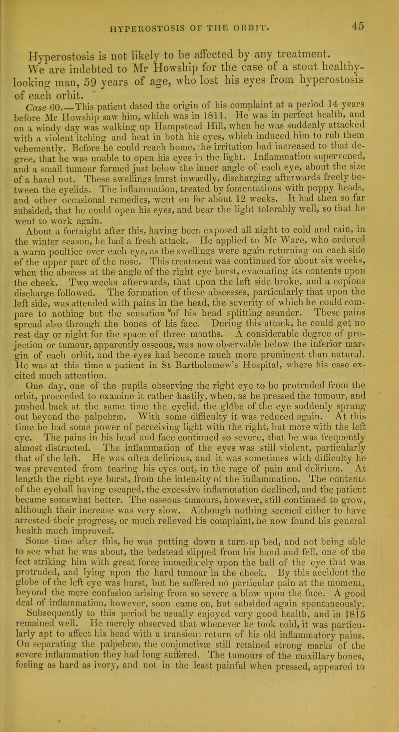 ' Hyperostosis is not likely to be affected by any treatment. We are indebted to Mr Howship for the case of a stout healthy- looking man, 59 years of age, who lost his eyes from hyperostosis of each orbit. Case GO This patient dated the origin of his complaint at a period 14 years I before Mr Howship saw him, which was in 1811. He was in perfect health, and ' on a windy day was walking up Hampstead Hill, when he was suddenly attacked with a violent itching and heat in both his eyes, which induced him to rub them vehemently. Before he could reach home, the irritation had increased to that de- gree, that he was unable to open his eyes in the light. Inflammation supervened, and a small tumour formed just below the inner angle of each eye, about the size of a hazel nut. These swellings burst inwardly, discharging afterwards freely be- tween the eyelids. The inflammation, treated by fomentations with poppy heads, I and other occasional remedies, went on for about 12 wrecks. It had then so far I subsided, that he could open his eyes, and bear the light tolerably well, so that he went to work again. About a fortnight after this, having been exposed all night to cold and rain, in the winter season, he had a fresh attack. He applied to Mr Ware, who ordered a warm poultice over each eye, as the sw^ellings were again returning on each side of the upper part of the nose. This treatment was continued for about six weeks, when the abscess at the angle of the right eye burst, evacuating its contents upon the cheek. Two weeks afterwards, that upon the left side broke, and a copious discharge followed. The formation of these abscesses, particularly that upon the left side, was attended with pains in the head, the severity of which he could com- pare to nothing but the sensation *of his head splitting asunder. These pains spread also through the bones of his face. During this attack, he could get no rest day or night for the space of three months. A considerable degree of pro- jection or tumour, apparently osseous, was now observable below the inferior mar- gin of each orbit, and the eyes had become much more prominent than natural. He was at this time a patient in St Bartholomew's Hospital, where his case ex- cited much attention. One day, one of the pupils observing the right eye to be protruded from the orbit, proceeded to examine it rather hastily, when, as he pressed the tumour, and pushed back at the same time the eyelid, the globe of the eye suddenly sprung- out beyond the palpebrse. With some difficulty it was reduced again. At this time he had some power of perceiving light with the right, but more with the left eye. The pains in his head and face continued so severe, that he was frequently almost distracted. The inflammation of the eyes was still violent, particularly that of the left. He was often delirious, and it was sometimes with difficulty he was prevented from tearing his eyes out, in the rage of pain and delirium. At length the right eye burst, from the intensity of the inflammation. The contents of the eyeball having escaped, the excessive inflammation declined, and the patient became somewhat better. The osseous tumours, however, still continued to grow, although their increase was very slow. Although nothing seemed either to have arrested their progress, or much relieved his complaint, he now found his general health much improved. Some time after this, he was putting down a turn-up bed, and not being able to see what he was about, the bedstead slipped from his hand and fell, one of the feet striking him with great force immediately upon the ball of the eye that was protruded, and lying upon the hard tumour in the cheek. By this accident the globe of the left eye was burst, but he suflTered no particular pain at the moment, beyond the mere confusion arising from so severe a blow upon the face. A good deal of inflammation, however, soon came on, but subsided again spontaneously. Subsequently to this period he usually enjoyed very good health, and in 1815 remained well. He merely observed that whenever he took cold, it was particu- larly apt to affect his head with a transient return of his old inflammatory pains. On separating the palpebras, the conjunctivse still retained strong marks of the severe inflammation they had long suffered. The tumours of the maxillary bones, feeling as hard as ivory, and not in the least painful when pressed, appeared to