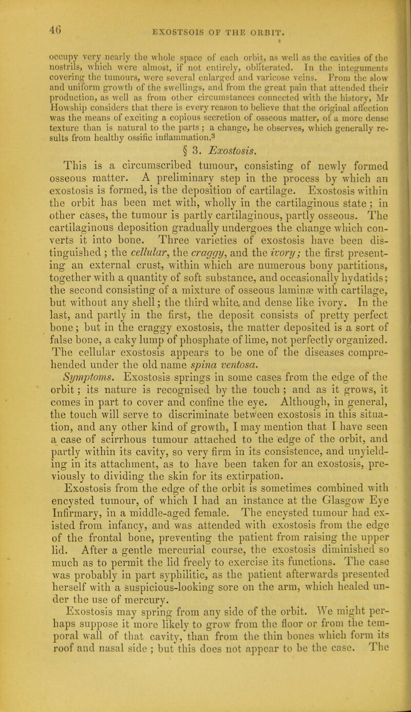 occupy very nearly the whole space of each orbit, as well as the cavities of the nostrils, which were almost, if not entirely, obirterated. In tlic integuments covering the tumours, were several enlarged and varicose veins. From the slow and uniform growth of the swellings, and from the great pain that attended their production, as well as from other circumstances connected with the history, Mr Howshij) considers that there is every reason to believe that the original affection v\^as the means of exciting a copious secretion of osseous matter, of a more dense texture than is natural to the parts ; a change, he observes, which generally re- sults from healthy ossific inflammation.3 § 3. Exostosis. This is a circumscribed tumour, consisting of newly formed osseous matter. A preliminary step in the process by which an exostosis is formed, is the deposition of cartilage. Exostosis within the orbit has been met with, M-holly in the cartilaginous state; in other cases, the tumour is partly cartilaginous, partly osseous. The cartilaginous deposition gradually undergoes the change which con- verts it into bone. Three varieties of exostosis have been dis- tinguished ; the cellular^ the craggy, and the ivory; the first present- ing an external crust, within which are numerous bony partitions, together with a quantity of soft substance, and occasionally hydatids; the second consisting of a mixture of osseous laminae with cartilage, but without any shell; the third white, and dense like ivory. In the last, and partly in the first, the deposit consists of pretty perfect bone; but in the craggy exostosis, the matter deposited is a sort of false bone, a caky lump of phosphate of lime, not perfectly organized. The cellular exostosis appears to be one of the diseases compre- hended under the old name spina ventosa. Symptoms. Exostosis springs in some cases from the edge of the orbit; its nature is recognised by the touch ; and as it grows, it comes in part to cover and confine the eye. Although, in general, the touch will serve to discriminate betw'een exostosis in this situa- tion, and any other kind of growth, I may mention that I have seen a case of scirrhous tumour attached to the edge of the orbit, and partly within its cavity, so very firm in its consistence, and unyield- ing in its attachment, as to have been taken for an exostosis, pre- viously to dividing the skin for its extirpation. Exostosis from the edge of the orbit is sometimes combined with encysted tumour, of which I had an instance at the Glasgow Eye Infirmary, in a middle-aged female. The encysted tumour had ex- isted from infancy, and was attended with exostosis from the edge of the frontal bone, preventing the patient from raising the upper lid. After a gentle mercurial course, the exostosis diminished so much as to permit the lid freely to exercise its functions. The case was probably in part syphilitic, as the patient afterwards presented herself with a suspicious-looking sore on the arm, which healed un- der the use of mercury. Exostosis may spring from any side of the orbit. We might per- haps suppose it more likely to grow from the floor or from the tem- poral wall of that cavity, than from the thin bones which form its roof and nasal side ; but this does not appear to be the case. The